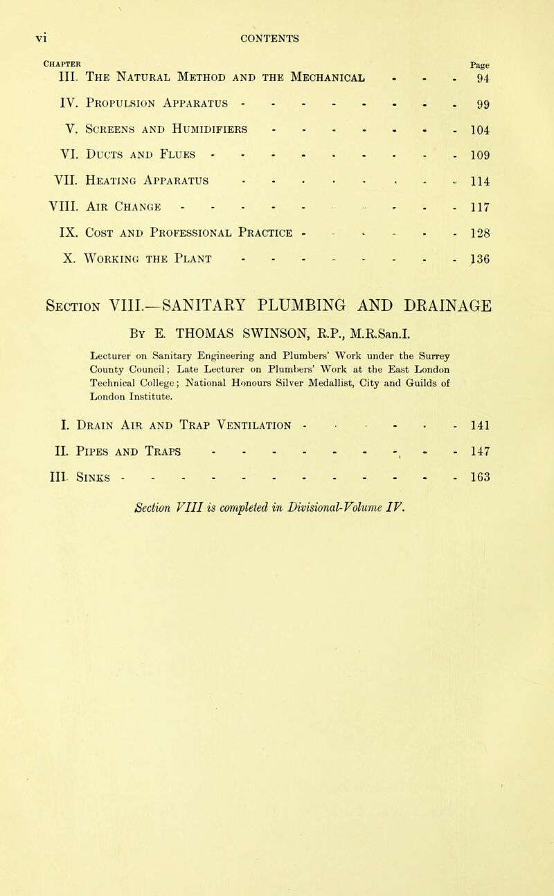 Chapter Page III. The Natural Method and the Mechanical ... 94 IV. Propulsion Apparatus 99 V. Screens and Humidifiers - - 104 VI. Ducts and Flues 109 VII. Heating Apparatus 114 VIII. Air Change II7 IX. Cost and Professional Practice 128 X. Working the Plant - - - - - - - - 136 Section VIIL—SANITARY PLUMBING AND DRAINAGE By E. THOMAS SWINSON, R.P., M.R.San.I. Lecturer on Sanitary Engineering and Plumbers' Work under the Surrey County Council; Late Lecturer on Plumbers' Work at the East London Technical College; National Honours Silver Medallist, City and Guilds of London Institute. I. Drain Air and Trap Ventilation - • ■ - - - 141 11. Pipes and Traps , - - 147 III. Sinks 163 Section VIII is completed in Divisional-Volume IV.