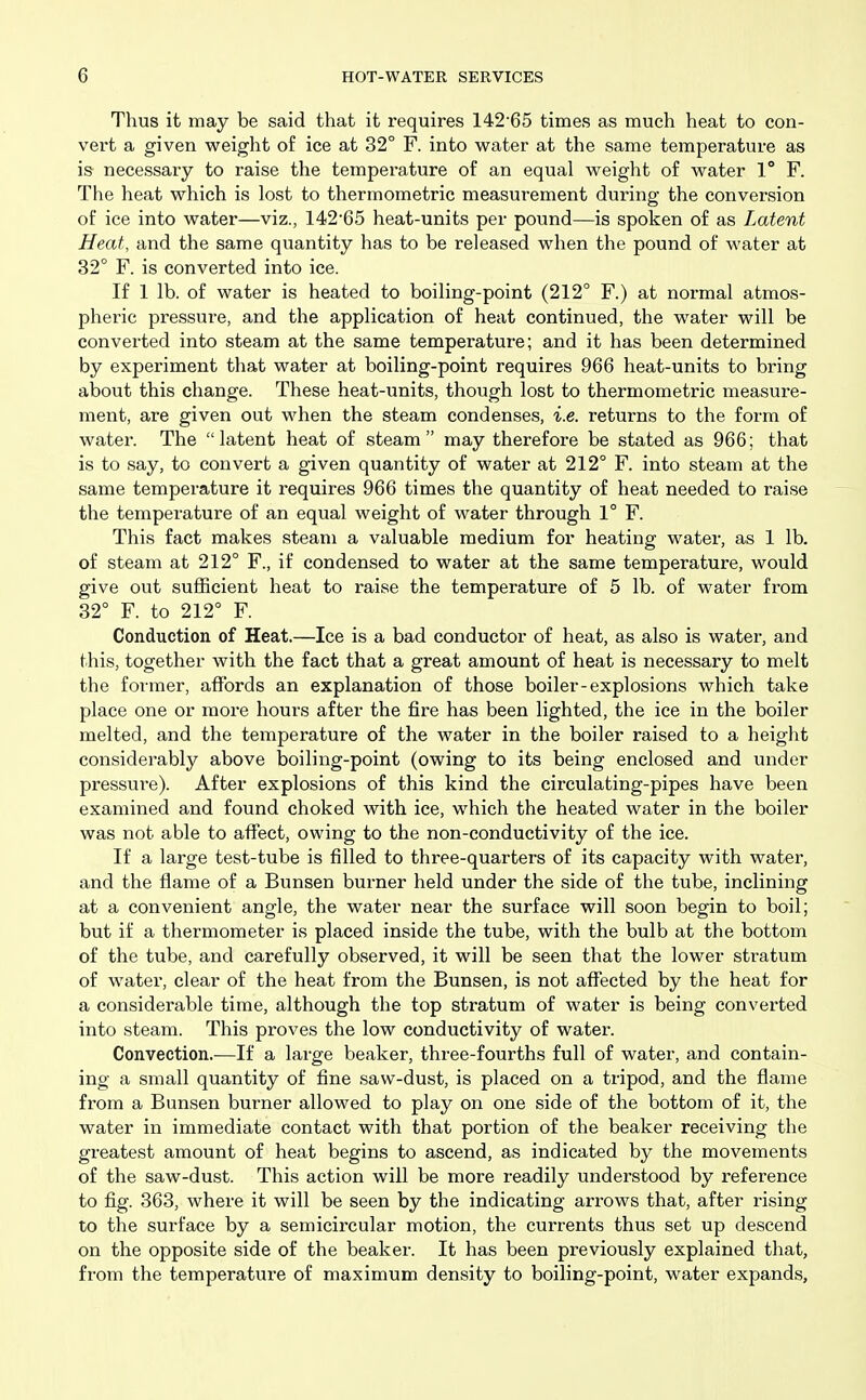 Thus it may be said that it requires 14265 times as much heat to con- vert a given weight of ice at 32° F. into water at the same temperature as is necessary to raise the temperature of an equal weight of water 1° F. The heat which is lost to thermometric measurement during the conversion of ice into water—viz., 14265 heat-units per pound—is spoken of as Latent Heat, and the same quantity has to be released when the pound of water at 32° F. is converted into ice. If 1 lb. of water is heated to boiling-point (212° F.) at normal atmos- pheric pressure, and the application of heat continued, the water will be converted into steam at the same temperature; and it has been determined by experiment that water at boiling-point requires 966 heat-units to bring about this change. These heat-units, though lost to thermometric measure- ment, are given out when the steam condenses, i.e. returns to the form of water. The latent heat of steam may therefore be stated as 966; that is to say, to convert a given quantity of water at 212° F. into steam at the same temperature it requires 966 times the quantity of heat needed to raise the temperature of an equal weight of water through 1° F. This fact makes steam a valuable medium for heating water, as 1 lb. of steam at 212° F., if condensed to water at the same temperature, would give out sufficient heat to raise the temperature of 5 lb. of water from 32° F. to 212° F. Conduction of Heat.—Ice is a bad conductor of heat, as also is water, and this, together with the fact that a great amount of heat is necessary to melt the former, affords an explanation of those boiler-explosions which take place one or more hours after the fire has been lighted, the ice in the boiler melted, and the temperature of the water in the boiler raised to a height considerably above boiling-point (owing to its being enclosed and under pressure). After explosions of this kind the circulating-pipes have been examined and found choked with ice, which the heated water in the boiler was not able to affect, owing to the non-conductivity of the ice. If a large test-tube is filled to three-quarters of its capacity with water, and the flame of a Bunsen burner held under the side of the tube, inclining at a convenient angle, the water near the surface will soon begin to boil; but if a thermometer is placed inside the tube, with the bulb at the bottom of the tube, and carefully observed, it will be seen that the lower stratum of water, clear of the heat from the Bunsen, is not affected by the heat for a considerable time, although the top stratum of water is being converted into steam. This proves the low conductivity of water. Convection.—If a large beaker, three-fourths full of water, and contain- ing a small quantity of fine saw-dust, is placed on a tripod, and the flame from a Bunsen burner allowed to play on one side of the bottom of it, the water in immediate contact with that portion of the beaker receiving the greatest amount of heat begins to ascend, as indicated by the movements of the saw-dust. This action will be more readily understood by reference to fig. 363, where it will be seen by the indicating arrows that, after rising to the surface by a semicircular motion, the currents thus set up descend on the opposite side of the beaker. It has been previously explained that, from the temperature of maximum density to boiling-point, water expands.