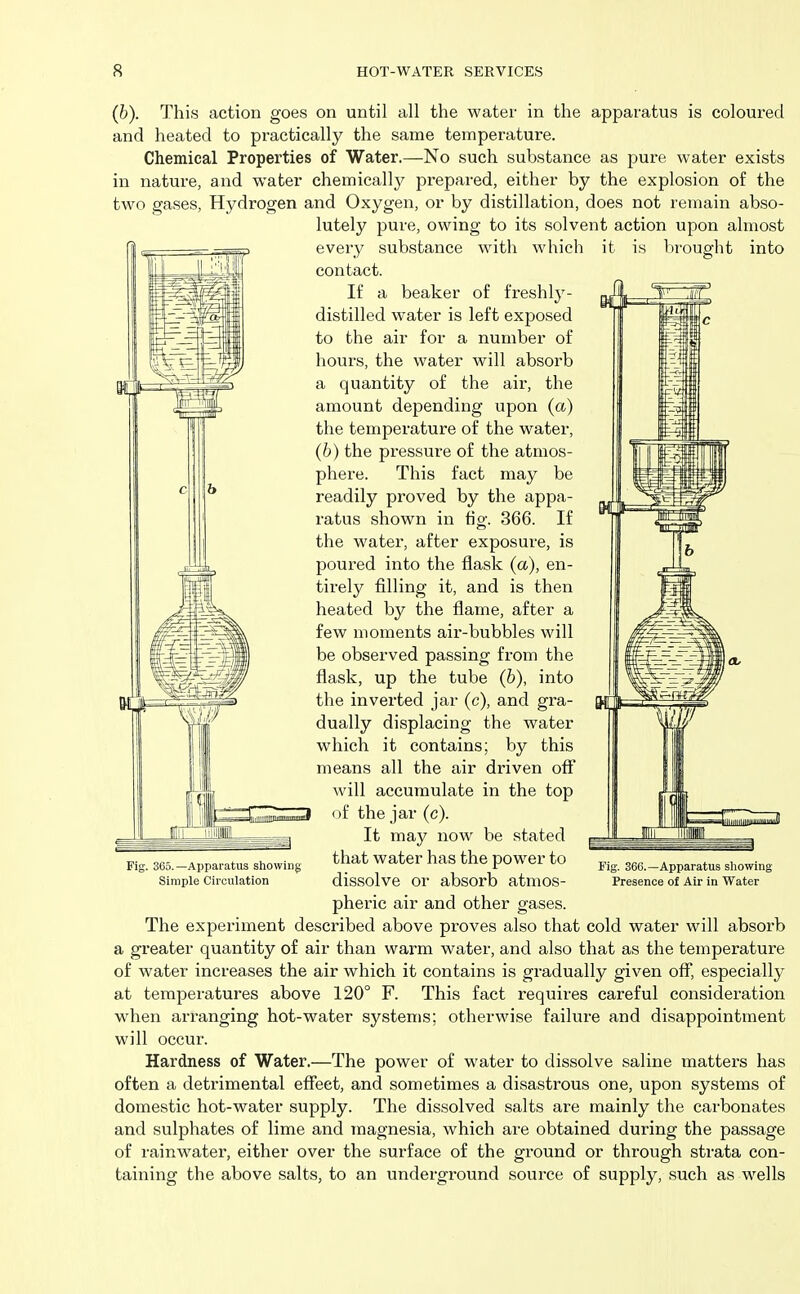 (b). This action goes on until all the water in the apparatus is coloured and heated to practically the same temperature. Chemical Properties of Water.—No such substance as pure water exists in nature, and water chemically prepared, either by the explosion of the two gases, Hydrogen and Oxygen, or by distillation, does not remain abso- lutely pure, owing to its solvent action upon almost every substance with which it is brought into contact. If a beaker of freshly- distilled water is left exposed to the air for a number of hours, the water will absorb a quantity of the air, the amount depending upon (a) the temperature of the water, (6) the pressure of the atmos- phere. This fact may be readily proved by the appa- ratus shown in fig. 366. If the water, after exposure, is poured into the flask (a), en- tirely filling it, and is then heated by the flame, after a few moments air-bubbles will be observed passing from the flask, up the tube (6), into the inverted jar (c), and gra- dually displacing the water which it contains; by this means all the air driven off will accumulate in the top of the jar (c). It may now be stated that water has the power to dissolve or absorb atmos- pheric air and other gases. The experiment described above proves also that cold water will absorb a greater quantity of air than warm water, and also that as the temperature of water increases the air which it contains is gradually given off, especially at temperatures above 120° F. This fact requires careful consideration when arranging hot-water systems; otherwise failure and disappointment will occur. Hardness of Water.—The power of water to dissolve saline matters has often a detrimental effect, and sometimes a disastrous one, upon systems of domestic hot-water supply. The dissolved salts are mainly the carbonates and sulphates of lime and magnesia, which are obtained during the passage of rainwater, either over the surface of the ground or through strata con- taining the above salts, to an underground source of supply, such as wells L——■ f I iilijiitilpijiiJiiijfliill Fig. 365.—Apparatus showing Simple Circulation Fig. 36G.—Apparatus showing Presence of Air in Water