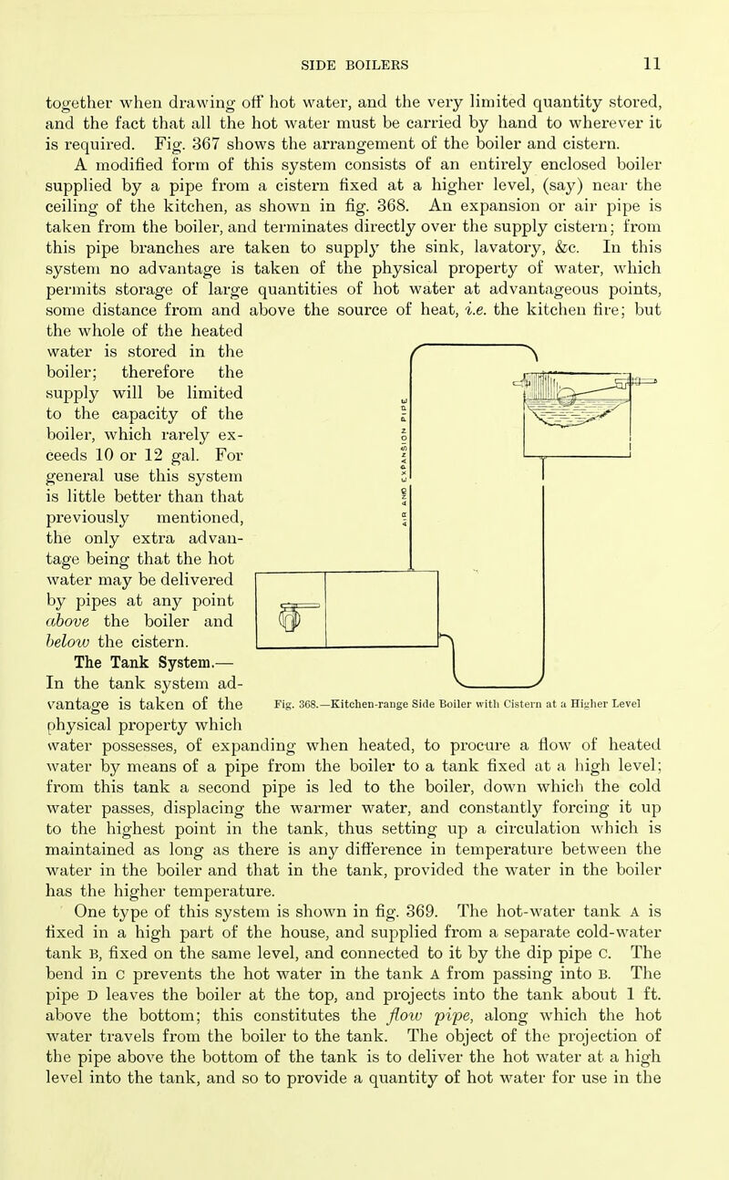 together when drawing off hot water, and the very limited quantity stored, and the fact that all the hot water must be carried by hand to wherever it is required. Fig. 367 shows the arrangement of the boiler and cistern. A modified form of this system consists of an entirely enclosed boiler supplied by a pipe from a cistern fixed at a higher level, (say) near the ceiling of the kitchen, as shown in fig. 368. An expansion or air pipe is taken from the boiler, and terminates directly over the supply cistern; from this pipe branches are taken to supply the sink, lavatory, &c. In this system no advantage is taken of the physical property of water, which permits storage of large quantities of hot water at advantageous points, some distance from and above the source of heat, i.e. the kitchen fire; but the whole of the heated water is stored in the boiler; therefore the supply will be limited to the capacity of the boiler, which rarely ex- ceeds 10 or 12 gal. For general use this system is little better than that previously mentioned, the only extra advan- tage being that the hot water may be delivered by pipes at any point above the boiler and below the cistern. The Tank System.— In the tank system ad- vantage is taken of the physical property which water possesses, of expanding when heated, to procure a fiow of heated water by means of a pipe from the boiler to a tank fixed at a high level; from this tank a second pipe is led to the boiler, down which the cold water passes, displacing the warmer water, and constantly forcing it up to the highest point in the tank, thus setting up a circulation which is maintained as long as there is any difference in temperature between the water in the boiler and that in the tank, provided the water in the boiler has the higher temperature. One type of this system is shown in fig. 369. The hot-water tank a is fixed in a high part of the house, and supplied from a separate cold-water tank B, fixed on the same level, and connected to it by the dip pipe c. The bend in c prevents the hot water in the tank A from passing into B. The pipe D leaves the boiler at the top, and projects into the tank about 1 ft. above the bottom; this constitutes the floiv pipe, along which the hot water travels from the boiler to the tank. The object of the projection of the pipe above the bottom of the tank is to deliver the hot water at a high level into the tank, and so to provide a quantity of hot water for use in the Fig. 368.—Kitchen-range Side Boiler witli Cistern at a Higlier Level