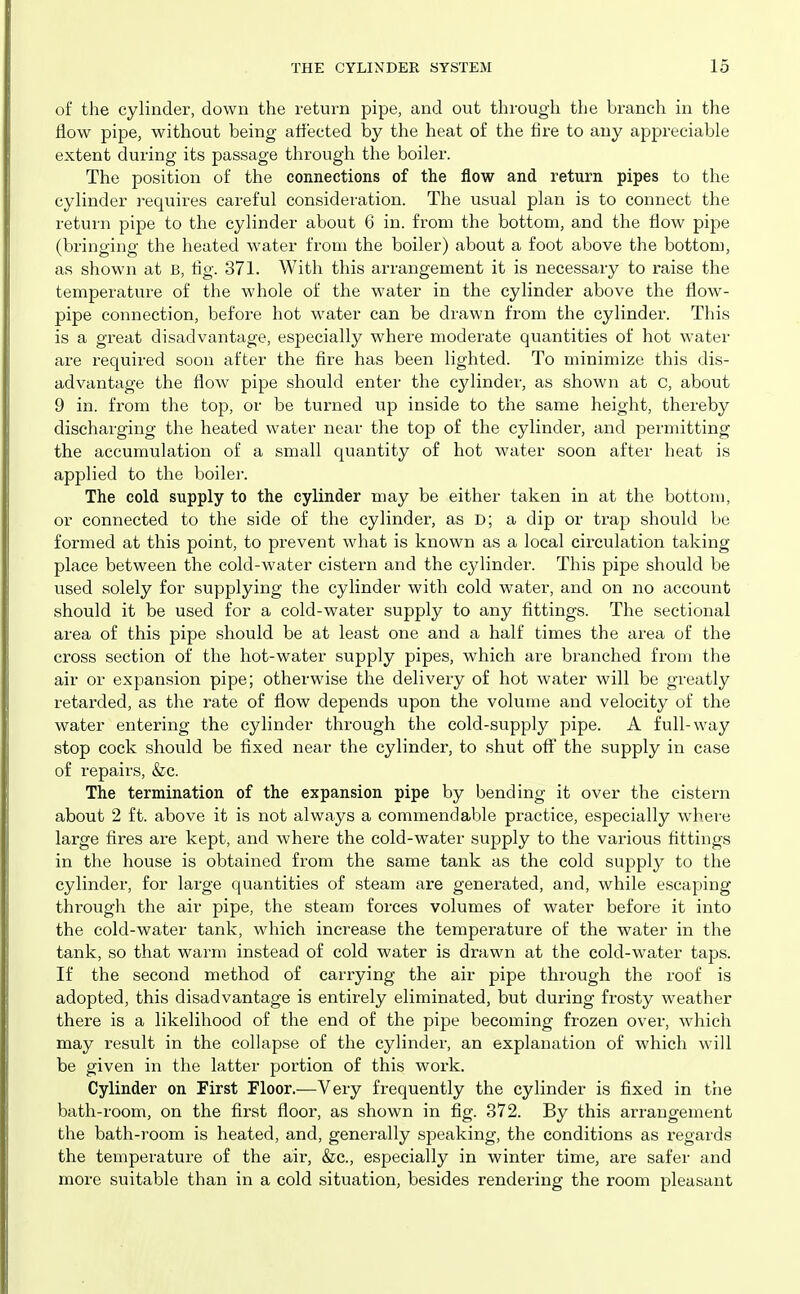 of the cylinder, down the return pipe, and out through the branch in the flow pipe, without being affected by the heat of the fire to any appreciable extent during its passage through the boiler. The position of the connections of the flow and return pipes to the cylinder requires careful consideration. The usual plan is to connect the return pipe to the cylinder about 6 in. from the bottom, and the flow pipe (bringing the heated water from the boiler) about a foot above the bottom, as shown at B, flg. 371. With this arrangement it is necessary to raise the temperature of the whole of the water in the cylinder above the flow- pipe connection, before hot water can be drawn from the cylinder. This is a great disadvantage, especially where moderate quantities of hot water are required soon after the fire has been lighted. To minimize this dis- advantage the flow pipe should enter the cylinder, as shown at C, about 9 in. from the top, or be turned up inside to the same height, thereby discharging the heated water near the top of the cylinder, and permitting the accumulation of a small quantity of hot water soon after heat is applied to the boilei-. The cold supply to the cylinder may be either taken in at the bottom, or connected to the side of the cylinder, as D; a dip or trap should be formed at this point, to prevent what is known as a local circulation taking place between the cold-water cistern and the cylinder. This pipe should be used solely for supplying the cylinder with cold water, and on no account should it be used for a cold-water supply to any fittings. The sectional area of this pipe should be at least one and a half times the area of the cross section of the hot-water supply pipes, which are branched from the air or expansion pipe; otherwise the delivery of hot water will be greatly retarded, as the rate of flow depends upon the volume and velocity of the water entering the cylinder through the cold-supply pipe. A full-way stop cock should be fixed near the cylinder, to shut oflf the supply in case of repairs, &c. The termination of the expansion pipe by bending it over the cistern about 2 ft. above it is not always a commendable practice, especially where large fires are kept, and where the cold-water supply to the various fittings in the house is obtained from the same tank as the cold supply to the cylinder, for large quantities of steam are generated, and, while escaping through the air pipe, the steam forces volumes of water before it into the cold-water tank, which increase the temperature of the water in the tank, so that warm instead of cold water is drawn at the cold-water taps. If the second method of carrying the air pipe through the roof is adopted, this disadvantage is entirely eliminated, but during frosty weather there is a likelihood of the end of the pipe becoming frozen over, which may result in the collapse of the cylinder, an explanation of which will be given in the latter portion of this work. Cylinder on First Floor.—Very frequently the cylinder is fixed in the bath-room, on the first floor, as shown in fig. 372. By this arrangement the bath-room is heated, and, generally speaking, the conditions as regards the temperature of the air, &c., especially in winter time, are safer and more suitable than in a cold situation, besides rendering the room pleasant