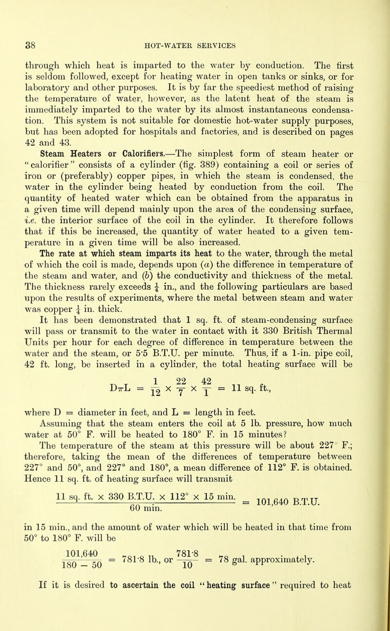 through which heat is imparted to the water by conduction. The first is seldom followed, except for heating water in open tanks or sinks, or for laboratory and other purposes. It is by far the speediest method of raising the temperature of water, however, as the latent heat of the steam is immediately imparted to the water by its almost instantaneous condensa- tion. This system is not suitable for domestic hot-water supply purposes, but has been adopted for hospitals and factories, and is described on pages 42 and 43. Steam Heaters or Calorifiers.—The simplest form of steam heater or  calorifier consists of a cylinder (fig. 389) containing a coil or series of iron or (preferably) copper pipes, in which the steam is condensed, the water in the cylinder being heated by conduction from the coil. The quantity of heated water which can be obtained from the apparatus in a given time will depend mainly upon the area of the condensing surface, i.e. the interior surface of the coil in the cylinder. It therefore follows that if this be increased, the quantity of water heated to a given tem- perature in a given time will be also increased. The rate at which steam imparts its heat to the water, through the metal of which the coil is made, depends upon (a) the difference in temperature of the steam and water, and (b) the conductivity and thickness of the metal. The thickness rarely exceeds ^ in., and the following particulars are based upon the results of experiments, where the metal between steam and water was copper J in. thick. It has been demonstrated that 1 sq. ft. of steam-condensing surface will pass or transmit to the water in contact with it 330 British Thermal Units per hour for each degree of diflTerence in temperature between the water and the steam, or 5'5 B.T.U. per minute. Thus, if a 1-in. pipe coil, 42 ft. long, be inserted in a cylinder, the total heating surface will be 1 22 42 DttL = X y X y = 11 sq. ft., where D = diameter in feet, and L = length in feet. Assuming that the steam enters the coil at 5 lb. pressure, how much water at 50° F. will be heated to 180° F. in 15 minutes? The temperature of the steam at this pressure will be about 227 F.; therefore, taking the mean of the difierences of temperature between 227° and 50°, and 227° and 180°, a mean difference of 112° F. is obtained. Hence 11 sq. ft. of heating surface will transmit 11 sq. ft. X 330 B.T.U. x 112° x 15 min. ^ g ^, ^ 60 min. ' in 15 min., and the amount of water which will be heated in that time from 50° to 180° F. will be 101,640 „ „ 781-8 , . , , = 781'8 lb., or -yy = 78 gal. approxmiately. If it is desired to ascertain the coil heating surface required to heat