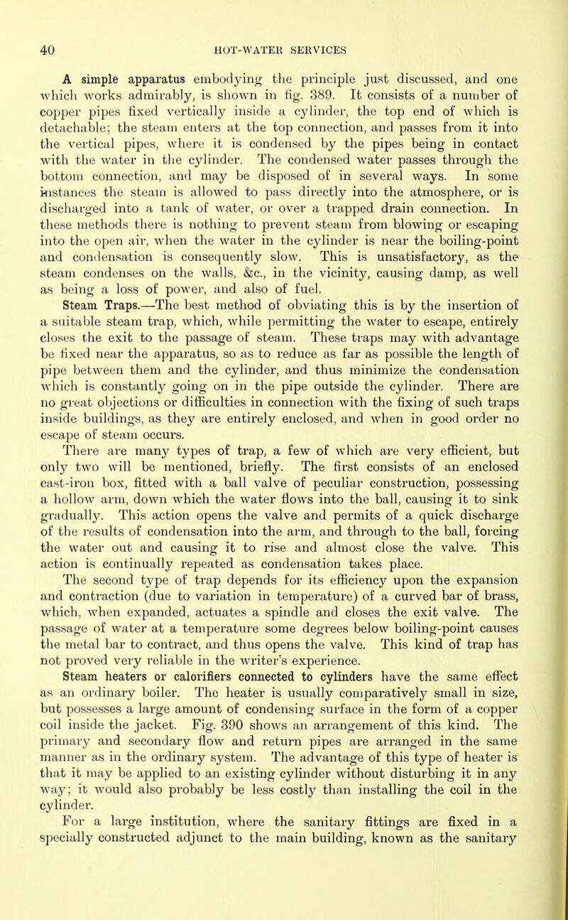 A simple apparatus embodying the principle just discussed, and one which works admirably, is shown in fig. 389. It consists of a number of copper pipes fixed vertically inside a cylinder, the top end of which is detachable; the steam enters at the top connection, and passes from it into the vertical pipes, where it is condensed by the pipes being in contact with the water in the cylinder. The condensed water passes through the bottom connection, and may be disposed of in several ways. In some instances the steam is allowed to pass directly into the atmosphere, or is discharged into a tank of water, or over a trapped drain connection. In these methods there is nothing to prevent steam from blowing or escaping into the open air, when the water in the cylinder is near the boiling-point and condensation is consequently slow. This is unsatisfactory, as the steam condenses on the walls, &c., in the vicinity, causing damp, as well as being a loss of power, and also of fuel. Steam Traps.—The best method of obviating this is by the insertion of a suitable steam trap, which, while permitting the water to escape, entirely closes the exit to the passage of steam. These traps may with advantage be fixed near the apparatus, so as to reduce as far as possible the length of pipe between them and the cylinder, and thus minimize the condensation which is constantly going on in the pipe outside the cylinder. There are no great objections or difiiculties in connection with the fixing of such traps inside buildings, as they are entirely enclosed, and when in good order no escape of steam occurs. There are many types of trap, a few of which are very efficient, but only two will be mentioned, briefly. The first consists of an enclosed cast-iron box, fitted with a ball valve of peculiar construction, possessing a hollow arm, down which the water flows into the ball, causing it to sink graduallj^ This action opens the valve and permits of a quick discharge of the results of condensation into the arm, and through to the ball, forcing the water out and causing it to rise and almost close the valve. This action is continually repeated as condensation takes place. The second type of trap depends for its efficiency upon the expansion and contraction (due to variation in tempei^ature) of a curved bar of brass, which, when expanded, actuates a spindle and closes the exit valve. The passage of water at a temperature some degrees below boiling-point causes the metal bar to contract, and thus opens the valve. This kind of trap has not proved very reliable in the writer's experience. Steam heaters or calorifiers connected to cylinders have the same effect as an ordinary boiler. The heater is usually comparatively small in size, but possesses a large amount of condensing surface in the form of a copper coil inside the jacket. Fig. 390 shows an arrangement of this kind. The primary and secondary flow and return pipes are arranged in the same manner as in the ordinary system. The advantage of this type of heater is that it may be applied to an existing cylinder without disturbing it in any way; it w^ould also probably be less costly than installing the coil in the cylinder. For a large institution, where the sanitary fittings are fixed in a specially constructed adjunct to the main building, known as the sanitary