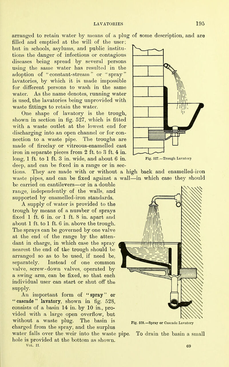 arranged to retain water by means of a plug of some description, and are filled and emptied at the will of the user; but in schools, asylums, and public institu- tions the danger of infectious or contagious diseases being spread by several persons using the same water has resulted in the adoption of  constant-stream  or  spray  lavatories, by which it is made impossible for different persons to wash in the same water. As the name denotes, running water is used, the lavatories being unprovided with waste fittings to retain the water. One shape of lavatory is the trough, shown in section in fig. 527, which is fitted with a waste outlet at the lowest end for discharging into an open channel or for con- nection to a waste pipe. The troughs are made of fireclay or vitreous-enamelled cast iron in separate pieces from 2 ft. to 3 ft. 4 in. longf, 1 ft. to 1 ft. 3 in. wide, and about 6 in. wall- deep, and can be fixed in a range or in sec- tions. They are made with or without a high waste pipes, and can be fixed against a be carried on cantilevers—or in a double range, independently of the walls, and supported by enamelled-iron standards. A supply of water is provided to the trough by means of a number of sprays fixed 1 ft. 6 in. or 1 ft. 8 in. apart and about 1 ft. to 1 ft. 6 in. above the trough. The sprays can be governed by one valve at the end of the range by the atten- dant in charge, in which case the spray nearest the end of the trough should be arranged so as to be used, if need be, separately. Instead of one common valve, screw-down valves, operated by a swing arm, can be fixed, so that each individual user can start or shut off the supply. ^ An important form of spray or cascade lavatory, shown in fig. 528, consists of a basin 14 in. by 10 in., pro- vided with a large open overflow, but without a waste plug. The basin is charged from the spray, and the surplus water falls over the weir into the waste pipe, hole is provided at the bottom as shown. Vol.. IT. Trough Lavatory back and enamelled-iron in which case they should Fig. 628.—Spray or Cascade Lavatory To drain the basin a small 69