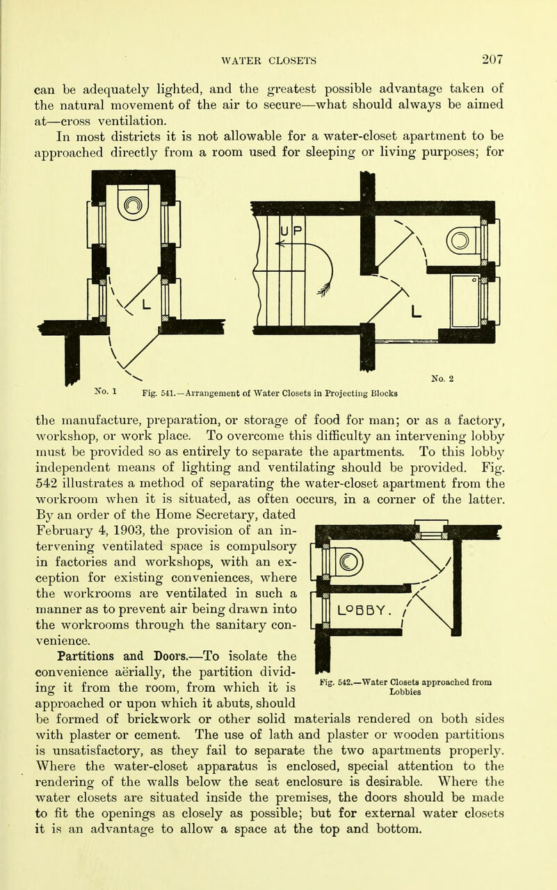 can be adequately lighted, and the greatest possible advantage taken of the natural movement of the air to secure—what should always be aimed at—cross ventilation. In most districts it is not allowable for a water-closet apartment to be approached directly from a room used for sleeping or living purposes; for No. 2 Ko. 1 Fig. 541.—Arrangement of Water Closets in Projecting Bloclcs the manufactui'e, preparation, or storage of food for man; or as a factory, workshop, or work place. To overcome this difficulty an intervening lobby must be provided so as entirely to separate the apartments. To this lobby independent means of lighting and ventilating should be provided. Fig. 542 illustrates a method of separating the water-closet apartment from the workroom when it is situated, as often occurs, in a corner of the latter. By an order of the Home Secretary, dated February 4, 1903, the provision of an in- tervening ventilated space is compulsory in factories and workshops, with an ex- ception for existing conveniences, where the workrooms are ventilated in such a nianner as to prevent air being drawn into the workrooms through the sanitary con- venience. Partitions and Doors.—To isolate the convenience aerially, the partition divid- ing it from the room, from which it is approached or upon which it abuts, should be formed of brickwork or other solid materials rendered on both sides with plaster or cement. The use of lath and plaster or wooden partitions is unsatisfactory, as they fail to separate the two apartments properly. Where the water-closet apparatus is enclosed, special attention to the rendering of the walls below the seat enclosure is desirable. Where the water closets are situated inside the premises, the doors should be made to fit the openings as closely as possible; but for external water closets it is an advantage to allow a space at the top and bottom. Fig. 542.—Water Closets approached from Lobbies