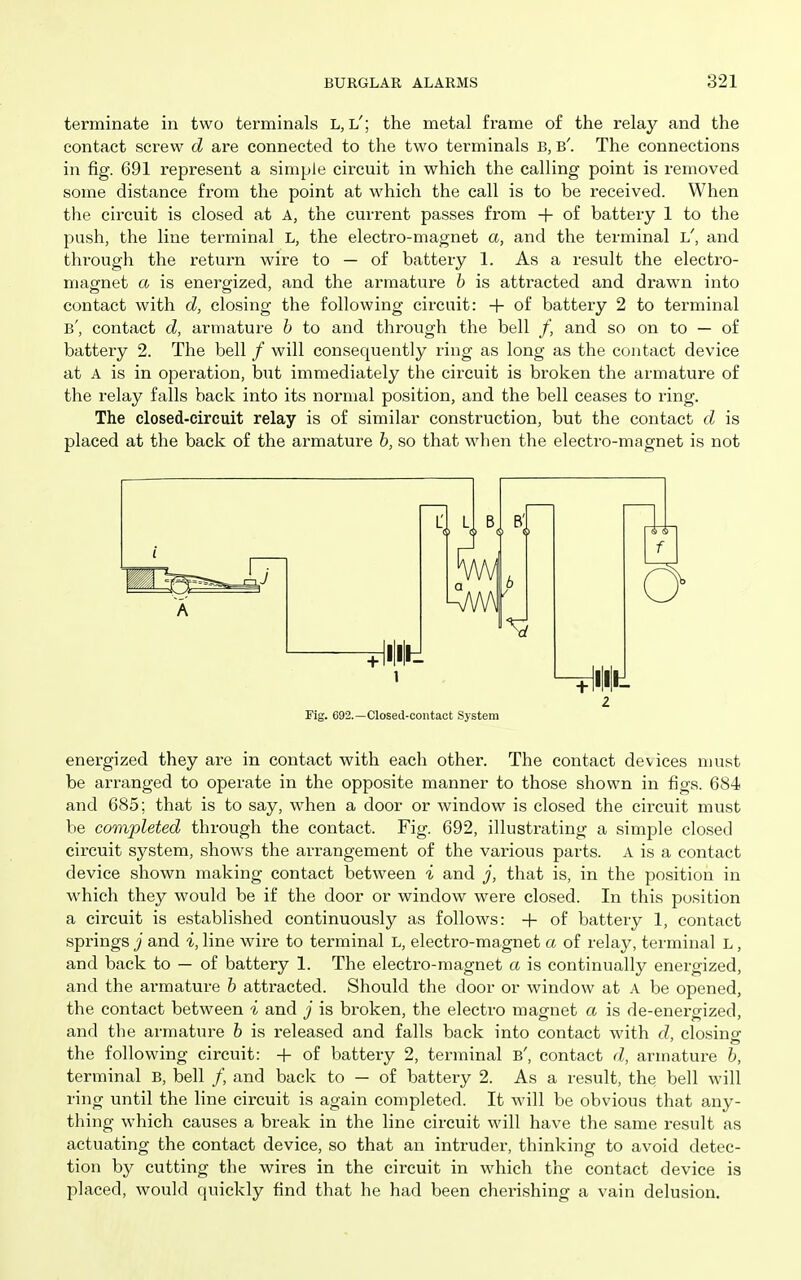 terminate in two terminals L, l'; the metal frame of the relay and the contact screw d are connected to the two terminals B, b'. The connections in fig. 691 represent a simple circuit in which the calling point is removed some distance from the point at which the call is to be received. When the circuit is closed at A, the current passes from + of battery 1 to the push, the line terminal L, the electro-magnet a, and the terminal l', and through the return wire to — of battery 1. As a result the electro- magnet a is energized, and the armature b is attracted and drawn into contact with d, closing the following circuit: -f of battery 2 to terminal b', contact d, armature h to and through the bell /, and so on to — of battery 2. The bell / will consequently ring as long as the contact device at A is in operation, but immediately the circuit is broken the armature of the relay falls back into its normal position, and the bell ceases to ring. The closed-circuit relay is of similar construction, but the contact d is placed at the back of the armature h, so that when the electro-magnet is not 2 Fig. 092.—Closed-contact System energized they are in contact with each other. The contact devices must be arranged to operate in the opposite manner to those shown in figs. 684 and 685; that is to say, when a door or window is closed the circuit must be completed through the contact. Fig. 692, illustrating a simple closed circuit system, shows the arrangement of the various parts. A is a contact device shown making contact between i and j, that is, in the position in which they would be if the door or window were closed. In this position a circuit is established continuously as follows: -f- of battery 1, contact springs j and i, line wire to terminal L, electro-magnet a of relay, terminal L, and back to — of battery 1. The electro-magnet a is continually energized, and the armature h attracted. Should the door or window at A be opened, the contact between i and j is broken, the electro magnet a is de-energized, and the armature h is released and falls back into contact with d, closinsr the following circuit: -|- of battery 2, terminal b', contact d, armature h, terminal B, bell /, and back to — of battery 2. As a result, the bell will ring until the line circuit is again completed. It will be obvious that any- thing which causes a break in the line circuit will have the same result as actuating the contact device, so that an intruder, thinking to avoid detec- tion by cutting the wires in the circuit in which the contact device is placed, would quickly find that he had been cherishing a vain delusion.