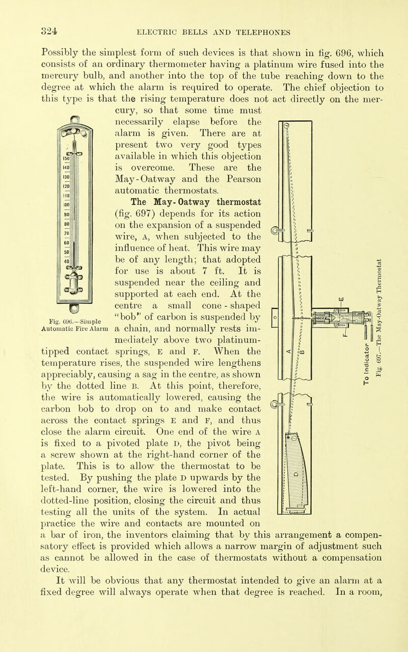 Fig. 696.—Simple Automatic Fire Alarm Possibly the simplest form of such devices is that shown in tig. 696, which consists of an ordinary thermometer having a platinum wire fused into the mercuiy bulb, and another into the top of the tube reaching down to the degree at which the alarm is required to operate. The chief objection to this type is that the rising temperature does not act directly on the mer- cury, so that some time must necessarily elapse before the alarm is given. There are at present two very good types available in which this objection is overcome. These are the May-Oatway and the Pearson automatic thermostats. The May - Oatway thermostat (fig. 697) depends for its action on the expansion of a suspended wire, A, when subjected to the influence of heat. This wire may be of any length; that adopted for use is about 7 ft. It is suspended near the ceiling and supported at each end. At the centre a small cone - shaped bob of carbon is suspended by a chain, and normally rests im- mediately above two platinum- tipped contact springs, E and F. When the temperature rises, the suspended wire lengthens appreciably, causing a sag in the centre, as shown by the dotted line B. At this point, therefore, the wire is automatically lowered, causing the carbon bob to drop on to and make contact across the contact springs E and F, and thus close the alarm circuit. One end of the wire A is fixed to a pivoted plate D, the pivot being a screw shown at the right-hand corner of the plate. This is to allow the thermostat to be tested. By pushing the plate D upwards by the left-hand corner, the wire is lowered into the dotted-line position, closing the circuit and thus testing all the units of the system. In actual practice the wire and contacts are mounted on a bar of iron, the inventors claiming that by this arrangement a compen- satory eftect is provided which allows a narrow margin of adjustment such as cannot be allowed in the case of thermostats without a compensation device. It will be obvious that any thermostat intended to give an alarm at a fixed degree will always operate when that degree is reached. In a room,