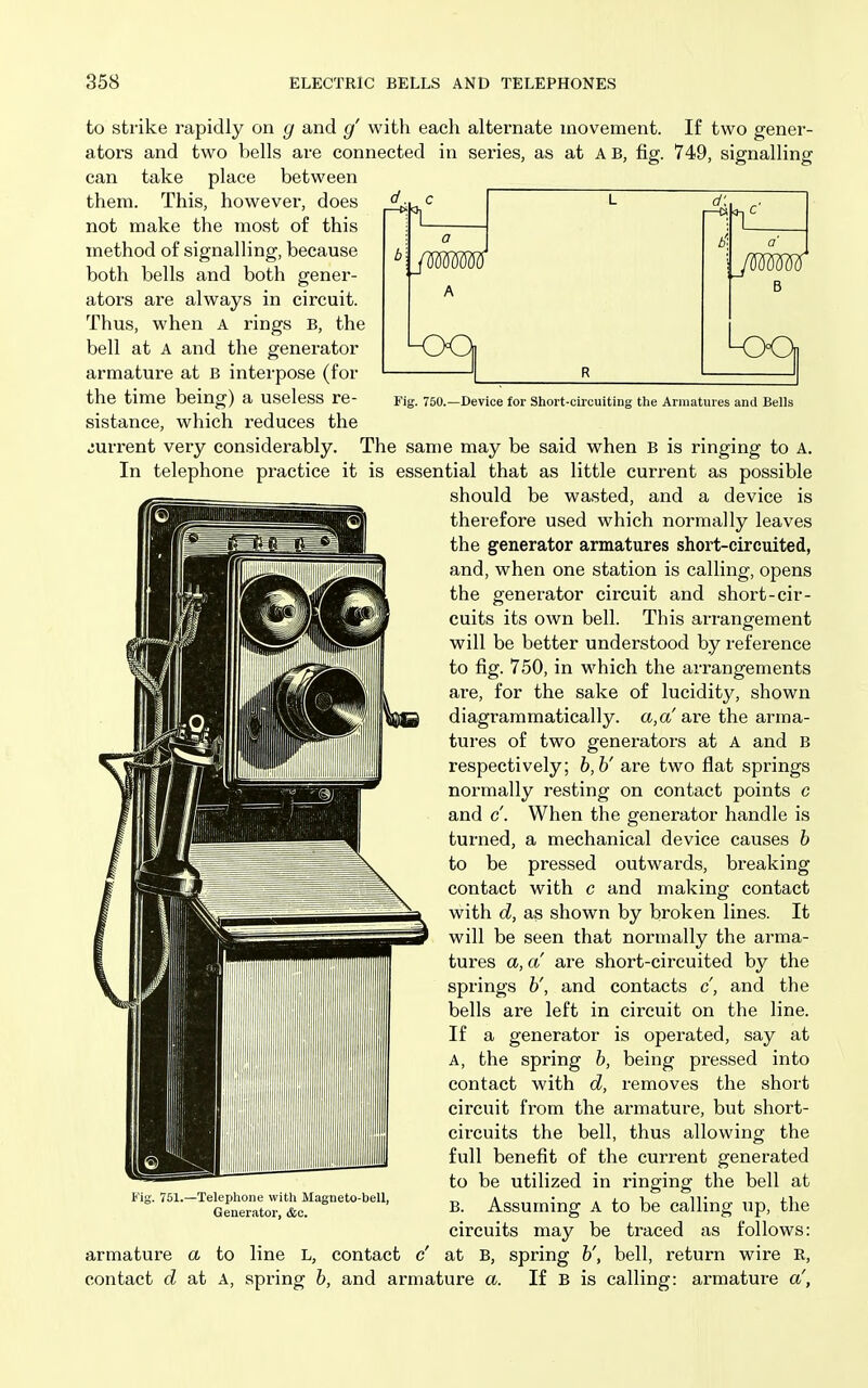 to strike rapidly on g and g' with each alternate movement. If two gener- ators and two bells are connected in series, as at A B, fig. 749, signalling can take place between them. This, however, does not make the most of this method of signalling, because both bells and both gener- ators are always in circuit. Thus, when A rings B, the bell at A and the generator armature at B interpose (for the time being) a useless re- sistance, which reduces the current very considerably. I—cs A jmw Fig. 750.—Device for Short-circuiting the Ariiiatures and Bells The same may be said when B is ringing to A. In telephone practice it is essential that as little current as possible should be wasted, and a device is therefore used which normally leaves the generator armatures short-circuited, and, when one station is calling, opens the generator circuit and short-cir- cuits its own bell. This arrangement will be better understood by reference to fig. 750, in which the arrangements are, for the sake of lucidity, shown diagrammatically. a,a'are the arma- tui'es of two generators at A and B respectively; h,h' are two flat springs normally resting on contact points c and c. When the generator handle is turned, a mechanical device causes h to be pressed outwards, breaking contact with c and making contact with d, as shown by broken lines. It will be seen that normally the arma- tures a, a are short-circuited by the springs h', and contacts c, and the bells are left in circuit on the line. If a generator is operated, say at A, the spring h, being pressed into contact with d, removes the short circuit from the armature, but short- circuits the bell, thus allowing the full benefit of the current generated to be utilized in ringing the bell at B. Assuming A to be calling up, the circuits may be traced as follows: at B, spring h', bell, return wire R, If B is calling: armature a', t ig. 751.—Telephone with Magneto-bell, Generator, &c. armature a to contact d at A, line spring L, contact c' h, and armature a.