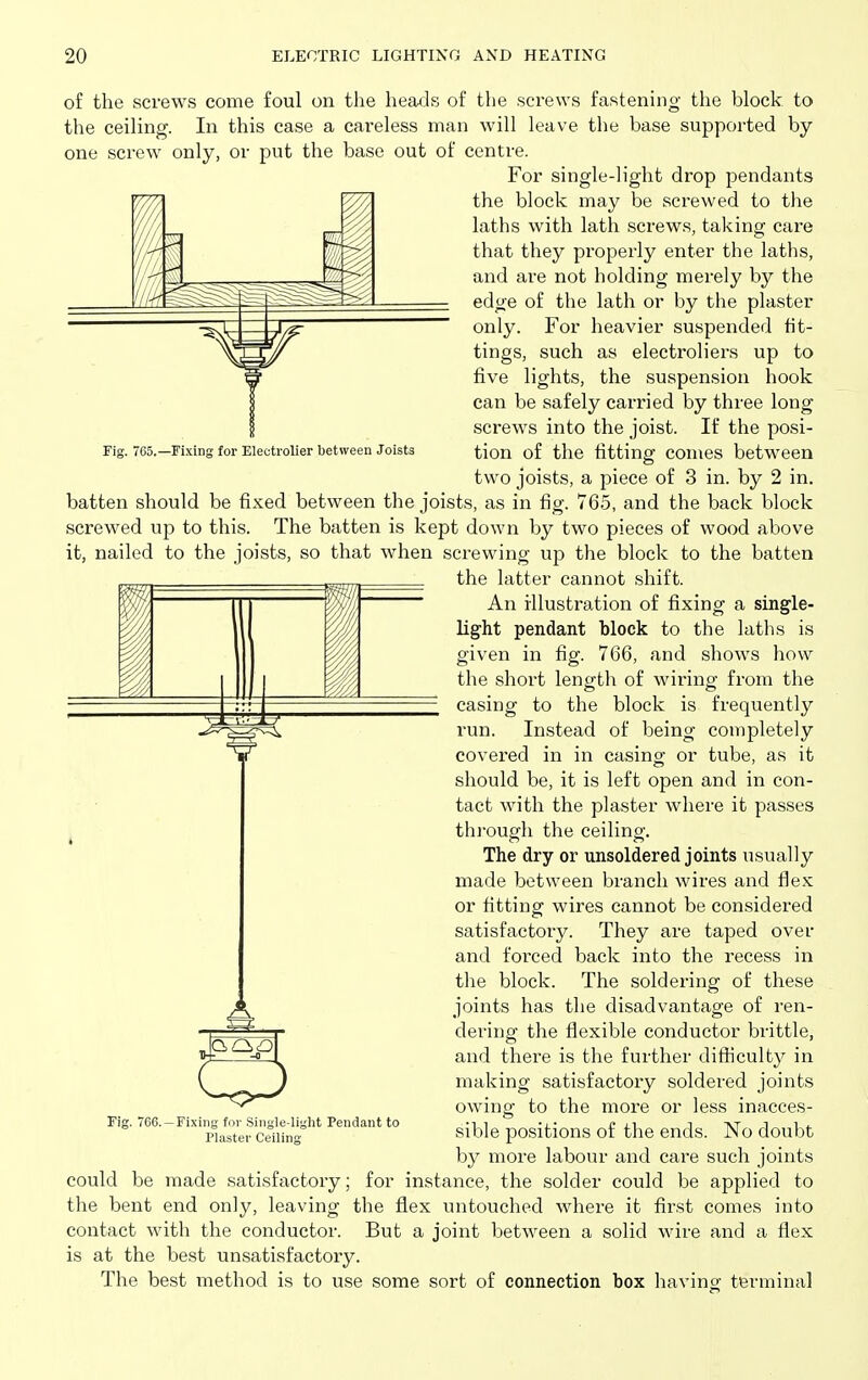 of the screws come foul on the hea<3s of the screws fastening the block to the ceiling. In this case a careless man will leave the base supported by one screw only, or put the base out of centre. For single-light drop pendants the block may be screwed to the laths with lath screws, taking care that they properly enter the laths, and are not holding merely by the edge of the lath or by the plaster only. For heavier suspended fit- tings, such as electroliers up to five lights, the suspension hook can be safely carried by three long- screws into the joist. If the posi- tion of the fitting comes between two joists, a piece of 3 in. by 2 in. batten should be fixed between the joists, as in fig. 765, and the back block screwed up to this. The batten is kept down by two pieces of wood above it, nailed to the joists, so that when screwing up the block to the batten the latter cannot shift. Fig. 765.—Fixing for Eleotrolier between Joists An illustration of fixing a single- light pendant block to the laths is given in fig. 766, and shows how the short length of wiring from the casing to the block is frequently run. Instead of being completely covered in in casing: or tube, as it should be, it is left open and in con- tact with the plaster where it passes thi'ough the ceiling. The dry or unsoldered joints usually made between branch wires and ilex or fitting wires cannot be considered satisfactory. They are taped over and forced back into the recess in the block. The soldering of these joints has the disadvantage of ren- dering the flexible conductor brittle, and there is the further difficulty in making satisfactory soldered joints owing to the more or less inacces- sible positions of the ends. No doubt by more labour and care such joints could be made satisfactory; for instance, the solder could be applied to the bent end only, leaving the flex untouched where it first comes into contact with the conductor. But a joint between a solid wire and a flex is at the best unsatisfactory. The best method is to use some sort of connection box havino- terminal CP Fig. 766.-Fixing for Single-liglit Pendant to Plastei- Ceiling