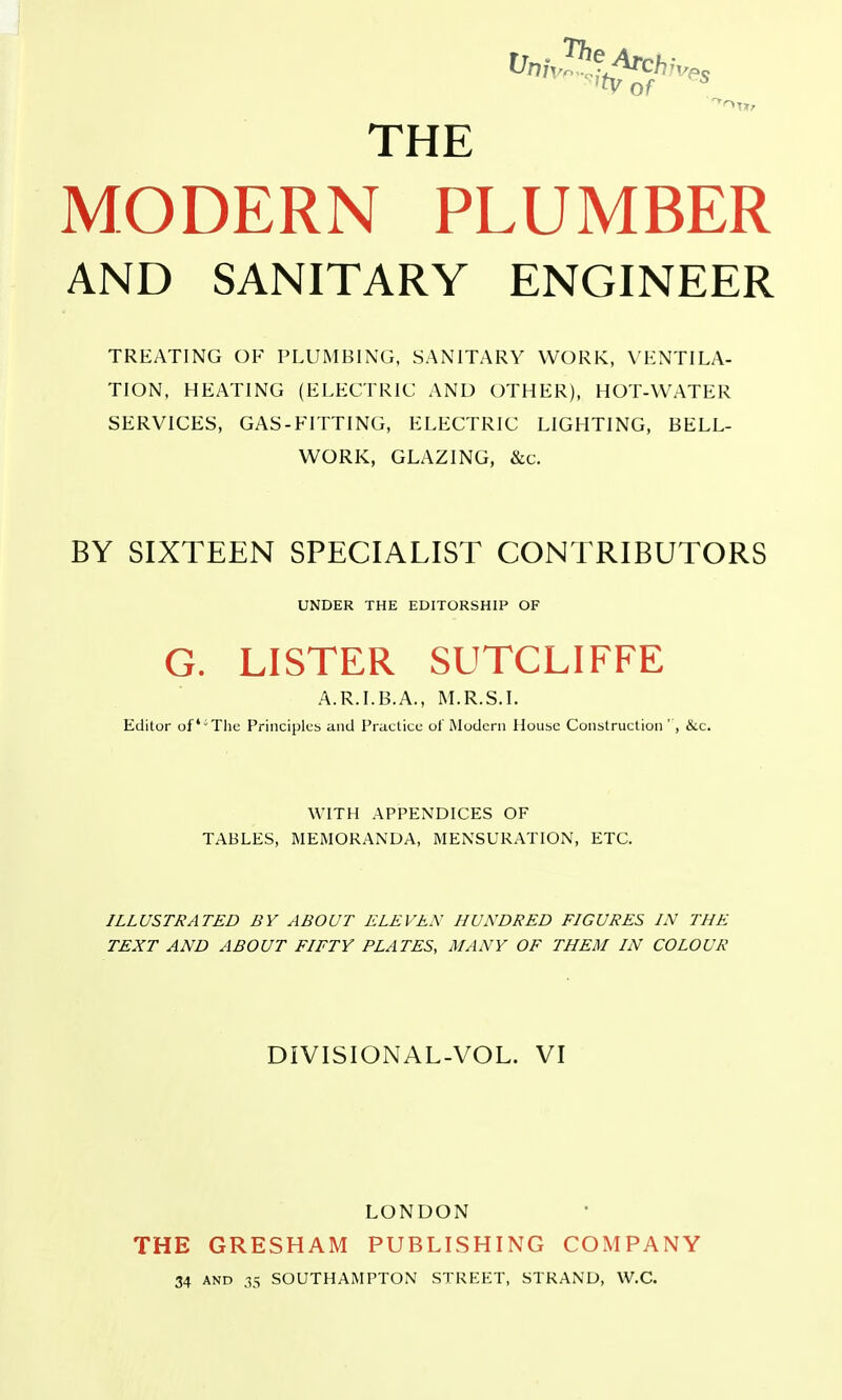 THE MODERN PLUMBER AND SANITARY ENGINEER TREATING OF PLUMBING, SANITARY WORK, VHNTILA- TION, HEATING (ELECTRIC AND OTHER), HOT-WATER SERVICES, GAS-FITTING, ELECTRIC LIGHTING, BELL- WORK, GLAZING, &c. BY SIXTEEN SPECIALIST CONTRIBUTORS UNDER THE EDITORSHIP OF G. LISTER SUTCLIFFE A.R.I.B.A., M.R.S.I. Editor ofThe Principles and Practice of Modern House Construction ', &c. WITH APPENDICES OF TABLES, MEMORANDA, MENSURATION, ETC. ILLUSTRATED BY ABOUT ELEVEN HUNDRED FIGURES IN THE TEXT AND ABOUT FIFTY PLATES, MANY OF THEM IN COLOUR DIVISIONAL-VOL. VI THE 34 LONDON GRESHAM PUBLISHING COMPANY AND 35 SOUTHAMPTON STREET, STRAND, W.C.