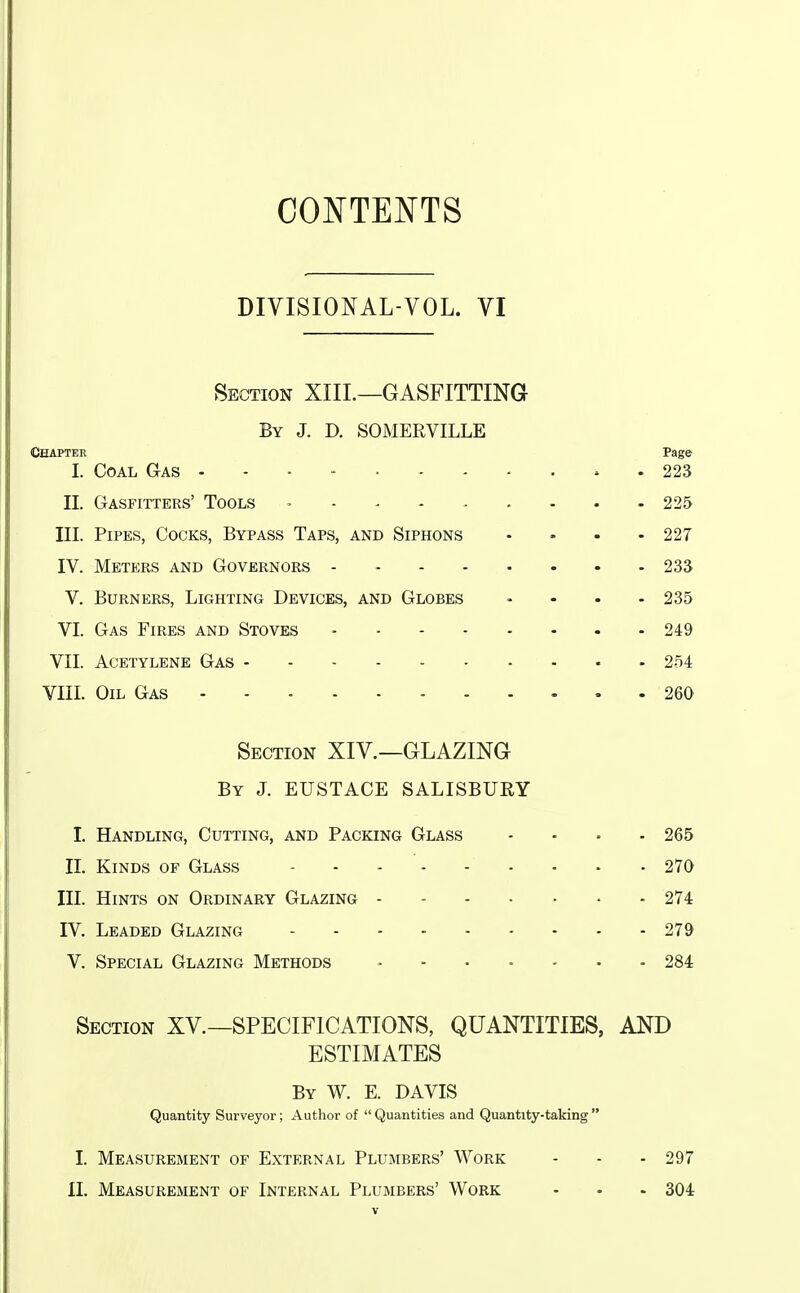 CONTENTS DIVISIONAL-VOL. VI Section XIIL—GASFITTING By J. D. SOMERVILLE Chapter Page I. Coal Gas 223 II. Gasfitters' Tools - - 225 III. Pipes, Cocks, Bypass Taps, and Siphons .... 227 IV. Meters and Governors - - 233 V. Burners, Lighting Devices, and Globes .... 235 VI. Gas Fires and Stoves - 249 VII. Acetylene Gas 254 VIII. Oil Gas 260 Section XIV.—GLAZING By J. EUSTACE SALISBURY I. Handling, Cutting, and Packing Glass .... 265 XL Kinds of Glass 270 III. Hints on Ordinary Glazing 274 IV. Leaded Glazing 279 V. Special Glazing Methods ....... 284 Section XV.—SPECIFICATIONS, QUANTITIES, AND ESTIMATES By W. E. DAVIS Quantity Surveyor; Author of Quantities and Quantity-taking I. Measurement of External Plumbers' Work - - - 297 II. Measurement of Internal Plumbers' Work - • - 304
