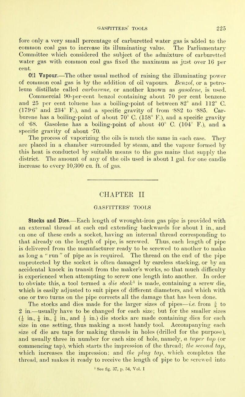 fore only a very small percentage of cai'buretted water gas is added to the common coal gas to increase its illuminating value. The Parliamentary Committee which considered the subject of the admixture of carburetted water gas with common coal gas fixed the maximum as just over 16 per cent. Oil Vapour.—The other usual method of raising the illuminating power of common coal gas is by the addition of oil vapours. Benzol, or a petro- leum distillate called carhurene, or another known as gasolene, is used. Commercial 90-per-cent benzol containing about 70 per cent benzene and 25 per cent toluene has a boiling-point of between 82° and 112° C. (179'6° and 234° F.), and a specific gravity of from -882 to '885. Car- burene has a boiling-point of about 70° C. (158° F.), and a specific gravity of '68. Gasolene has a boiling-point of about 40° C. (104° F.), and a specific gravity of about •70. The process of vaporizing the oils is much the same in each case. They are placed in a chamber surrounded by steam, and the vapour formed by this heat is conducted by suitable means to the gas mains that supply the district. The amount of any of the oils used is about 1 gal. for one candle increase to every 10,300 cu. ft. of gas. CHAPTER II GASFITTEES' TOOLS Stocks and Dies.—Each length of wrought-iron gas pipe is pi-ovided with an external thi-ead at each end extending backwards for about 1 in., and on one of these ends a socket, having an internal thread corresponding to that already on the length of pipe, is screwed. Thus, each length of pipe is delivered from the manufacturer ready to be screwed to another to make as long a  run  of pipe as is required. The thread on the end of the pipe unprotected by the socket is often damaged by careless stacking, or by an accidental knock in transit from the maker's works, so that much difficulty is experienced when attempting to screw one length into another. In order to obviate this, a tool termed a die stock^ is made, containing a screw die, which is easily adjusted to suit pipes of diflferent diameters, and which with one or two turns on the pipe corrects all the damage that has been done. The stocks and dies made for the larger sizes of pipes—i.e. from f to 2 in.—usually have to be changed for each size; but for the smaller sizes {\ in., \ in., f in., and h in.) die stocks are made containing dies for each size in one setting, thus making a most handy tool. Accompanying each size of die are taps for making threads in holes (drilled for the purpose), and usually three in number for each size of hole, namely, a fapcr tap (or commencing tap), which starts the impression of the thread; the second tap, w^hich increases the impression; and the plug taj), which completes the thread, and makes it ready to receive the length of pipe to be scre\\ ed into > See fig. 37, p. .54, Vol. I