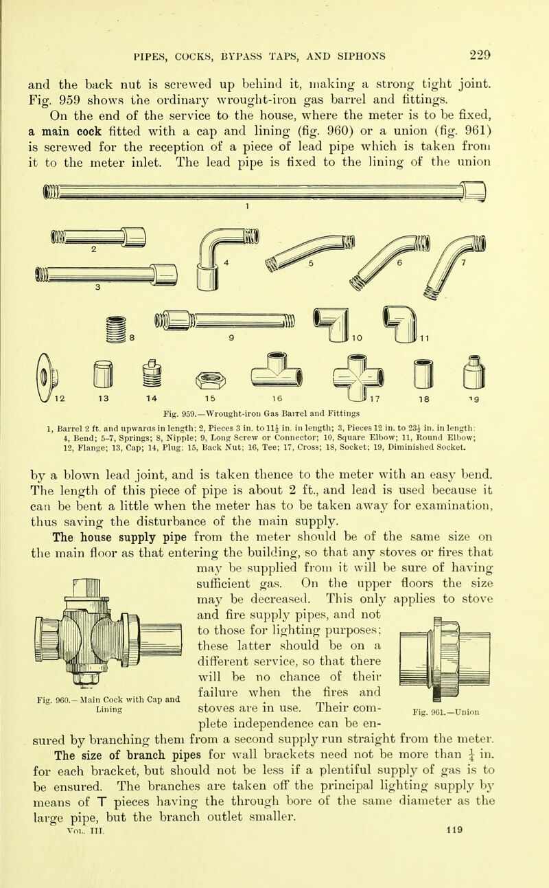 and the back nut is screwed up behind it, making a strong tight joint. Fig. 959 shows the ordinary wrought-iron gas barrel and fittings. On the end of the service to the house, where the meter is to be fixed, a main cock fitted with a cap and lining (fig. 960) or a union (fig. 961) is screwed for the reception of a piece of lead pipe which is taken from it to the meter inlet. The lead pipe is fixed to the lining of the union Fig. 959.—Wrought-iroii Gas Barrel and Fittings 1, Barrel 2 ft. and upwartls in length: 2, Pieces 3 in. to llj in. in length; .3, Pieces 12 in. to 23i in. in lengtli: 4, Bend; 5-7, Springs; 8, Nipple; 9, long Screw or Connector; 10, Square Elljow; 11, Kound Elbow; 12, Flange; 13, Cap; 14, Plug; 15, Baclc Nut; 16, Tee; 17, Cross; 18, Socket; 19, Diminished Socket. by a blown lead joint, and is taken thence to the meter with an easy bend. The length of this piece of pipe is about 2 ft., and lead is used because it can be bent a little when the meter has to be taken away for examination, thus saving the disturbance of the main supply. The house supply pipe from the meter should be of the same size on the main floor as that entering the building, so that any stoves or fires that may be supplied from it will be sure of having sufficient gas. On the upper floors the size may be decreased. This only applies to stove and fire supply pipes, and not to those for lighting purposes: these latter should be on a different service, so that there will be no chance of their failure when the fires and stoves are in use. Their com- plete independence can be en- sured by branching them from a second supply run straight from the meter. The size of branch pipes for wall brackets need not be more than I in. for each bracket, but should not be less if a plentiful supply of gas is to be ensured. The branches are taken off the principal lighting supply by means of T pieces having the through bore of the same diameter as the large pipe, but the branch outlet smaller. 960.— Main Cock with Cap and Lining 9G1.—Union Vol.. TIT. 119