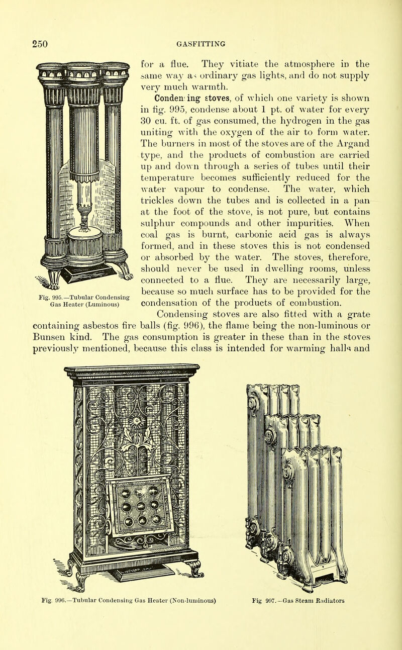 foi- a flue. They vitiate the atmosphere in the same way a-; ordinary gas lights, and do not supply very much warmth. Conden ing stoves, of which one variety is shown in tig. 995, condense about 1 pt. of water for every 30 cu. ft. of gas consumed, the hydrogen in the gas uniting with the oxygen of the air to form water. The bui-nei s in most of the stoves are of the Argand type, and the products of combustion are carried up and down through a series of tubes until their temperature becomes suflSciently reduced for the water vapour to condense. The water, which trickles down the tubes and is collected in a pan at the foot of the stove, is not pure, but contains sulphur compounds and other impurities. When coal gas is burnt, carbonic acid gas is always formed, and in these stoves this is not condensed or absorbed by the water. The stoves, therefore, should never be used in dwelling rooms, unless connected to a flue. They are necessarily large, because so much surface has to be provided for the condensation of the products of combustion. Condensing stoves are also fitted with a grate containing asbestos fire balls (fig. 996), the flame being the non-luminous or Bunsen kind. The gas consumption is greater in these than in the stoves previously mentioned, becavise this class is intended for warming halk and Fig. 995.—Tubular Condensing Gas Heatei' (Luminous) Fig. 996.—Tubular Condensing Gas Heater (Non-luminous) Fig 997.—Gas Steam Biidiators