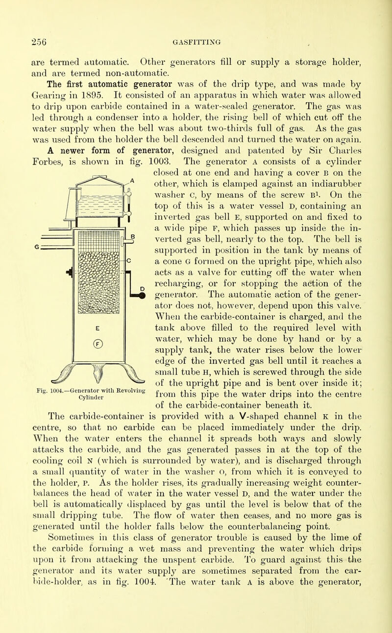 are termed automatic. Other generators fill or supply a storage holder, and are termed non-automatic. The first automatic generator was of the drip type, and was made by Gearing in 1895. It consisted of an apparatus in which water was allowed to drip upon carbide contained in a water-sealed generator. The gas was led throug-h a condenser into a holder, the risino- bell of which cut off the water supply when the bell was about two-thirds full of gas. As the gas was used from the holder the bell descended and turned the water on again. A newer form of generator, designed and patexited by Sir Cliarles Forbes, is shown in fig. 1003. The generator A consists of a cylinder closed at one end and having a cover B on the other, which is clamped against an indiarubber wasiier c, by means of the screw B^. On the top of this is a water vessel D, containing an inverted gas bell E, supported on and fixed to a wide pipe F, which passes up inside the in- verted gas bell, neax-ly to the top. The bell is supported in position in the tank by means of a cone G formed on the upright pipe, which also acts as a valve for cutting off the water when recharging, or for stopping the action of the generator. The automatic action of the gener- ator does not, however, depend upon this valve. When the carbide-container is charged, and the tank above filled to the required level with water, which may be done by hand or by a supply tank, the water rises below the lower edge of the inverted gas bell until it reaches a small tube H, which is screwed through the side of the upright pipe and is bent over inside it; from this pipe the water drips into the centre of the carbide-container beneath it. The carbide-container is provided with a V-shaped channel K in the centre, so that no carbide can be placed immediately under the drip. When the water enters the channel it spreads both ways and slowly attacks the carbide, and the gas generated passes in at the top of the cooling coil N (which is surrounded by water), and is discharged through a small quantity of water in the washer o, from which it is conveyed to the holder, p. As the holder rises, its gradually increasing weight counter- balances the head of water in the water vessel D, and the water under the bell is automatically displaced by gas until the level is below that of the small dripping tube. The flow of water then ceases, and no more gas is generated until the holder falls below the counterbalancing point. Sometimes in this class of generator ti-ouble is caused by the lime of the carbide forming a wet mass and preventing the water which drips upon it from attacking the unspent carbide. To guard against this the generator and its water supply are sometimes separated from the car- bide-holder, as in fig. lOOi. The water tank A is above the generator, -Generator with Revolving Cylinder