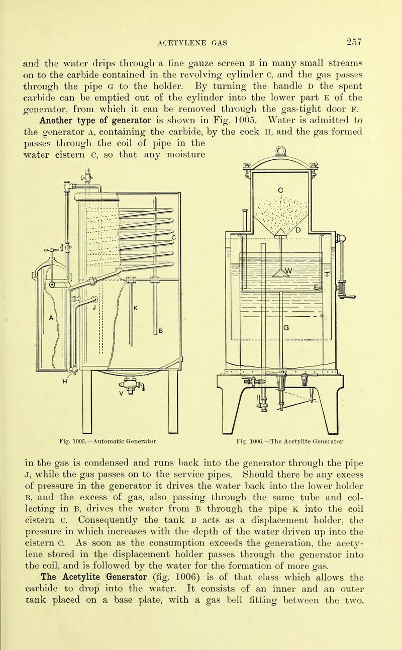 find the water drips through a fine gauze screen B in many small streams on to the carbide contained in the revolving cylinder c, and the gas passes through the pipe G to the holder. By turning the handle D the spent carbide can be emptied out of the cylinder into the lower part E of the generator, from which it can be removed tlirough the gas-tight door F. Another type of generator is shown in Fig. 1005. Water is admitted to the generator A, containing the carbide, by the cock H, and the gas formed passes through the coil of pipe in the ■water cistern C, so that any moisture Fig. 1005.—Automatic Generator B'ig. 1006.—The Acetylite Generator in the gas is condensed and runs back into the generator through the pipe J, while the gas passes on to the service pipes. Should there be any excess of pressure in the generator it drives the water back into the lower holder B, and the excess of gas, also passing through the same tube and col- lecting in B, drives the water from B through the pipe K into the coil cistern c. Consequently the tank B acts as a displacement holder, the pressure in which increases with the depth of the water driven up into the cistern c. As soon as the consumption exceeds the generation, the acety- lene stored in the displacement holder passes through the generator into the coil, and is followed by the water for the formation of more gas. The Acetylite Generator (fig. 1006) is of that class which allows the carbide to drop into the water. It consists of an inner and an outer tank placed on a base plate, with a gas bell fitting betvt'een the two.