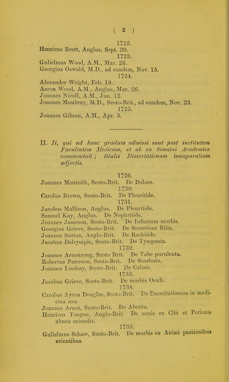 1722. Henricus Brett, Anglus, Sept. 20. 1723. Gulielmus Wood, A.M., Mar. 26. Georgius Oswald, M.D., ad eundem, Nov. 15. 1724. Alexander Wright, Feb. 19. Aaron Wood, A.M., Anglus, Mar. 26. Joannes Nicoll, A.M., .Tun. 12. Joannes Moubray, M.D., Scoto-Brit., ad eundem, Nov. 23. 1725. Joannes Gibson, A.M., Apr. 5. II. li, qui ad hunc gradum admissi sunt post inetitutam Facultatem Medicam, et ab ea Senatui Academico commendati; titulis Dissertationum inauguralium adjectis. 1726. Joannes Monteitb, Scoto-Brit. De Dolore. 1730. Carolus Brown, Scoto-Brit. De Pleuritide. 1731. Jacobus Mallison, Anglus. De Pleuritide. Samuel Kay, Anglus. De Nepbritide. Joannes Jameson, Scoto-Brit. De Infantum moi'bis. Georgius Grieve, Scoto-Brit. De Secretione Bilis. Joannes Sutton, Anglo-Brit. De Rachitido. Jacobus Dalrymple, Scoto-Brit. De Tympania. 1732. Joannes Armstrong, Scoto Brit. De Tabe purulenta. Bobertus Paterson, Scoto-Brit. De Scorbuto. Joannes Lindsay, Scoto-Brit. De Galore. 1733. Jacobus Grieve, Scoto-Brit. De morbis Oculi. 1734. Carolus Aytnn Douglas, Scoto-Brit. Do Exercitationum in medi- cina usu. Joannes Arnot, Scoto-Brit. De Abortu. _ _ Henricus Tongue, Anglo-Brit. De noxis ex Oibi et Potionis abusu oriundis. 1735. Gulielmus Schaw, Scoto-Brit. De morbis ex Animi passionibus orientibus.