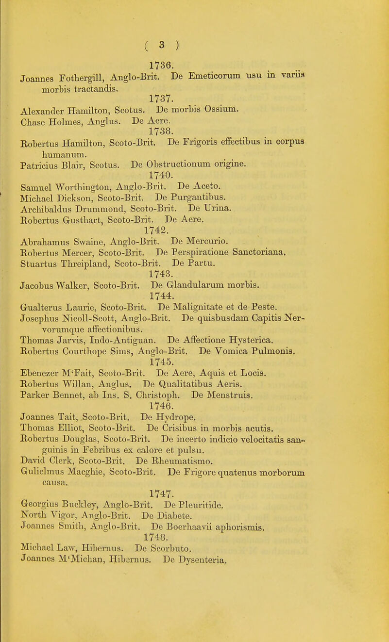 1736. Joannes Fotliergill, Anglo-Brit. De Emeticorum usu in variis inorbis tractandis. 1737. Alexander Hamilton, Scotus. De morbis Ossium. Chase Holmes, Anglus. De Aere. 1738. Eobertus Hamilton, Scoto-Brit. De Frigoris effectibus in corpus liumaniim. Patricius Blair, Scotus. De Obstructionum origine. 1740. Samuel Wortbington, Anglo-Brit. De Aceto. Michael Dickson, Scoto-Brit. De Purgautibus. Arcbibaldus Drummond, Scoto-Brit. De Urina. Eobertus Gustbart, Scoto-Brit. De Aere. 1742. Abrabamus Swaine, Anglo-Brit. De Mercuric. Robertus Mercer, Scoto-Brit. De Perspiratione Sanctoriana. Stuartus Tlireipland, Scoto-Brit. De Partu. 1743. Jacobus Walker, Scoto-Brit. De G-landularum morbis. 1744. Gualterus Laurie, Scoto-Brit. De Malignitate et de Peste. Josepbus Nicoll-Scott, Anglo-Brit. De quisbusdam Capitis Ner- vorumque affectionibus. Thomas Jarvis, Indo-Antiguan. De AfFectione Hysterica. Robertus Courthope Sims, Anglo-Brit. De Vomica Pulmonis. 1745. Ebenezer M'Fait, Scoto-Brit. De Aere, Aquis et Locis. Robertus Willan, Anglus. De Qualitatibus Aeris. Parker Bennet, ab Ins. S. Christopli. De Menstruis. 1746. Joannes Tait, .Scoto-Brit. De Hydrope. Thomas Elliot, Scoto-Brit. De Crisibus in morbis acutis. Robertus Douglas, Scoto-Brit. De incerto indicio velocitatis satt guinis in Febribus ex calore et pulsu. David Clerk, Scoto-Brit. De Rheumatismo. Gulielmus Macghie, Scoto-Brit. De Frigore quatenus morborum causa. 1747. Georgius Buckley, Anglo-Brit. De Pleuritide. North Vigor, Anglo-Brit. De Diabete. Joannes Smith, Anglo-Brit. De Boerhaavii aphorismis. 1748. Michael Law, Hibernus. De Scorbuto. Joannes M'Michan, Hibarnus. De Dysenteria,