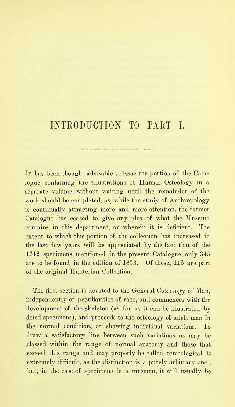 INTEODUCTION TO PAET 1. It has been thought advisable to issue the portion of the Cata- logue containing the illustrations of Human Osteology in a separate volame, without waiting until the remainder of the work should be completed, as, while the study of Anthropology is continually attracting more and more attention, the former Catalogue has ceased to give any idea of what the Museum contains in this department, or wherein it is deficient. The extent to which this portion of the collection has increased in the last few years will be appreciated by the fact that of the 1312 specimens mentioned in the present Catalogue, only 345 are to be found in the edition of 1853. Of these, 113 are part of the original Hunterian Collection. The first section is devoted to the General Osteology of Man, independently of peculiarities of race, and commences with the development of the skeleton (as far as it can be illustrated by dried specimens), and proceeds to the osteology of adult man in the normal condition, or showing individual variations. To draw a satisfactory line between such variations as may be .classed within the range of normal anatomy and those that exceed this range and may properly be called teratological is extremely difficult, as the distinction is a purely arbitrary one ; but, in the case of specimens in a museum, it will usually be