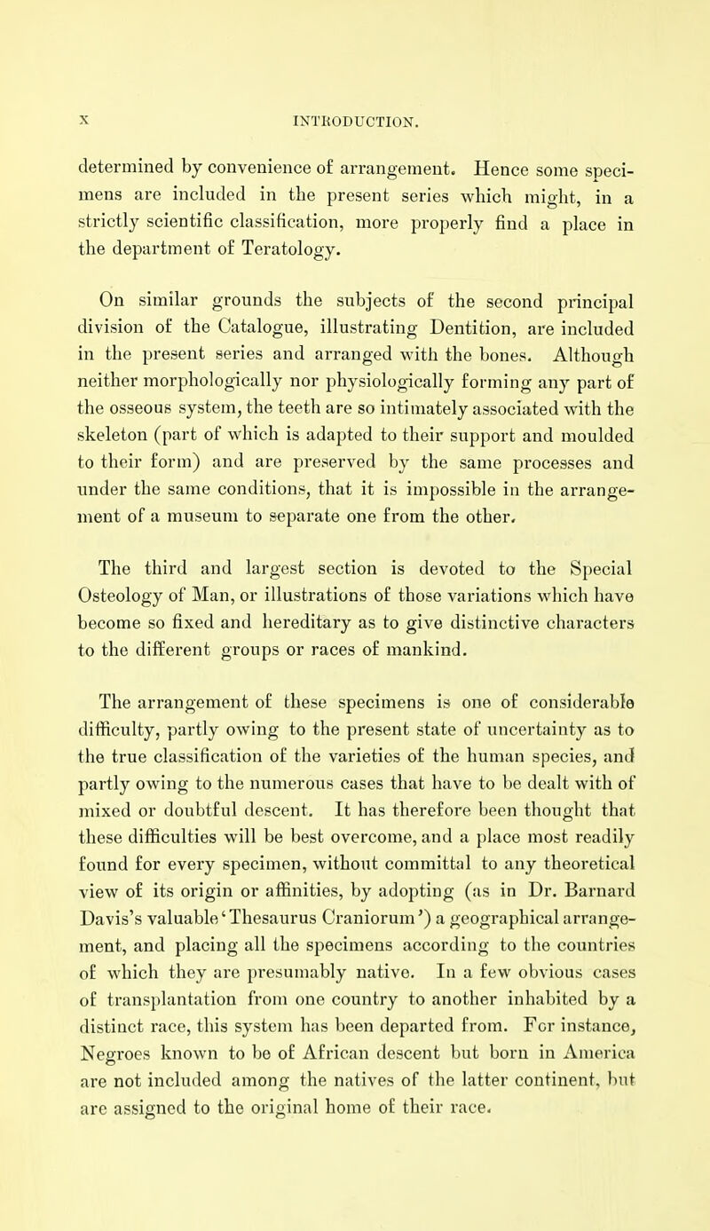 determined by convenience of arrangement. Hence some speci- mens are included in the present series which might, in a strictly scientific classification, more properly find a place in the department of Teratology. On similar grounds the subjects of the second principal division of the Catalogue, illustrating Dentition, are included in the present series and arranged with the bones. Although neither morphologically nor physiologically forming any part of the osseous system, the teeth are so intimately associated with the skeleton (part of which is adapted to their support and moulded to their form) and are preserved by the same processes and under the same conditions, that it is impossible in the arrange- ment of a museum to separate one from the other. The third and largest section is devoted to the Special Osteology of Man, or illustrations of those variations which have become so fixed and hereditary as to give distinctive characters to the different groups or races of mankind. The arrangement of these specimens is one of considerable difficulty, partly owing to the present state of uncertainty as to the true classification of the varieties of the human species, and partly owing to the numerous cases that have to be dealt with of mixed or doubtful descent. It has therefore been thought that these difficulties will be best overcome, and a place most readily found for every specimen, without committal to any theoretical view of its origin or affinities, by adopting (as in Dr. Barnard Davis's valuable' Thesaurus Craniorum') a geographical arrange- ment, and placing all the specimens according to the countries of which they are presumably native. In a few obvious cases of transplantation from one country to another inhabited by a distinct race, this system has been departed from. For instance^ Negroes known to be of African descent but born in America are not included among the natives of the latter continent, but are assigned to the original home of their race.