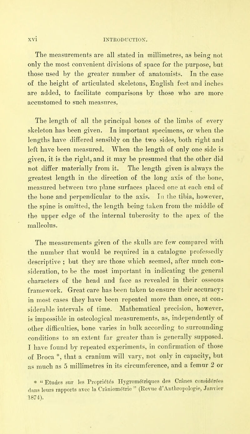 The measurements are all stated in millimetres, as beino; not only the most convenient divisions of space for the purpose, but those used by the greater number of anatomists. In the case of the height of articulated skeletons, English feet and inches are added, to facilitate comparisons hj those who are more accustomed to such measures. The length of all the principal bones of the limbs of every skeleton has been given. In important specimens, or when the lengths have differed sensibly on the two sides, both right and loft have been measured. When the length of only one side is given, it is the right, and it may be presumed that the other did not differ materially from it. The length given is always the greatest length in the direction of the lono- axis of the bone, measured between two plane surfaces placed one at each end of the bone and perpendicular to the axis. In tlie tibia, however, the spine is omitted, the length being taken from the middle of the upper edge of the internal tuberosity to the apex of the malleolus. The measurements given of the sknlls are few compar(>d with the number that would be required in a catalogue professedly descriptive ; but they are those which seemed, after much con- sideration, to be the most important in indicating the general characters of the head and face as revealed in their osseous framework. Great care has been taken to ensure their accuracy; in most cases they have been repeated more than once, at con- siderable intervals of time. Mathematical precision, however, is impossible in osteological measurements, as, independently of other difficulties, bone varies in bulk according to surrounding conditions to an extent far greater than is generally supposed. I have found by repeated experiments, in confirmation of those of Broca *, that a cranium will vary, not only in capacity, but as much as 5 millimetres in its circumference, and a femur 2 or *  Etudes sur les Propridtes IlTgrom61riqncs des Crnnes considt^r6es (Inns leurs rapports avcc la Craniomdtrie  (Revue d'.Vuthropologie, .Janvier 1874).