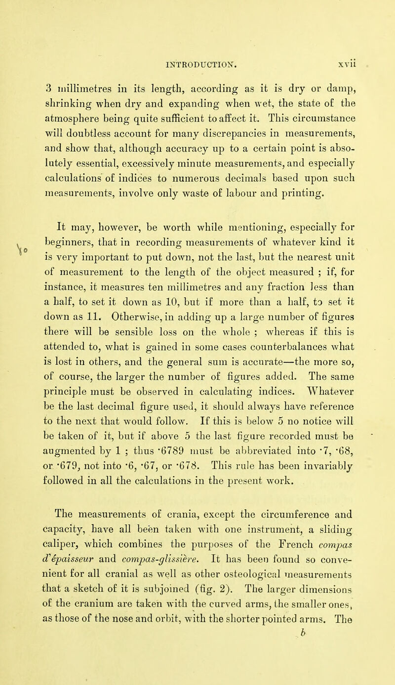 3 millimetres in its length, according as it is dry or damp, shrinking when dry and expanding when wet, the state of the atmosphere being quite sufficient to affect it. This circumstance will doubtless account for many discrepancies in measurements, and show that, although accuracy up to a certain point is abso- lutely essential, excessively minute measurements, and especially calculations of indices to numerous decimals based upon such measurements, involve only waste of labour and printing. It may, however, be worth while mentioning, especially for beginners, that in recording measurements of whatever kind it is very important to put down, not the last, but the nearest unit of measurement to the length of the object measured ; if, for instance, it measures ten millimetres and any fraction less than a half, to set it down as 10, but if more than a half, to set it down as 11. Otherwise, in adding up a large number of figures there will be sensible loss on the whole ; whereas if this is attended to, what is gained in some cases counterbalances what is lost in others, and the general sum is accurate—the more so, of course, the larger the number of figures added. The same principle must be observed in calculating indices. Whatever be the last decimal figure used, it should always have reference to the next that would follow. If this is below 5 no notice will be taken of it, but if above 5 the last figure recorded must be augmented by 1 ; thus 6789 must be abbreviated into 7, '68, or '679, not into '6, 67, or '678. This rule has been invariably followed in all the calculations in the present work. The measurements of ci-ania, except the circumference and capacity, have all been taken with one instrument, a sliding caliper, which combines the purposes of the French compas d'Spaisseur and compas-glissiere. It has been found so conve- nient for all cranial as well as other osteological measurements that a sketch of it is subjoined (fig. 2). The larger dimensions of the cranium are taken with the curved arms, the smaller ones, as those of the nose and orbit, with the shorter pointed arms. The h