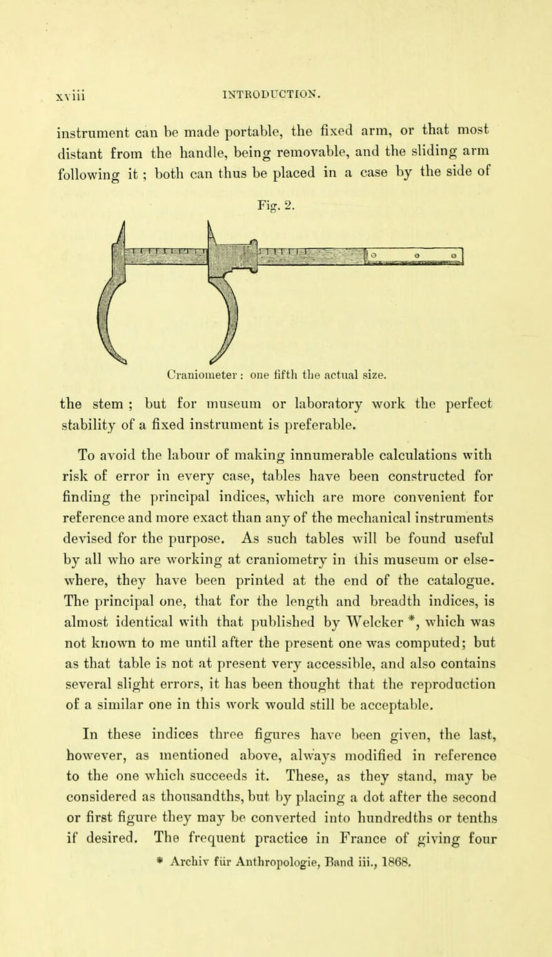 instrument can be made portable, the fixed arm, or that most distant from the handle, being removable, and the sliding arm following it; both can thus be placed in a case by the side of Fig. 2. Cranioiueter: one fifth tlie actual size. the stem ; but for museum or laboratory work the perfect stability of a fixed instrument is preferable. To avoid the labour of making innumerable calculations with risk of error in every case, tables have been constructed for finding the principal indices, which are more convenient for reference and more exact than any of the mechanical instruments devised for the purpose. As such tables will be found useful by all who are working at craniometry in this museum or else- where, they have been printed at the end of the catalogue. The principal one, that for the length and breadth indices, is almost identical with that published by Welcker *, which was not known to me until after the present one was computed; but as that table is not at present very accessible, and also contains several slight errors, it has been thought that the reproduction of a similar one in this work would still be acceptable. In these indices three figures have been given, the last, however, as mentioned above, always modified in reference to the one which succeeds it. These, as they stand, may be considered as thousandths, but by placing a dot after the second or first figure they may be converted into hundredths or tenths if desired. The frequent practice in France of giving four * Archiv fiir Anthropologie, Band iii., 1868.