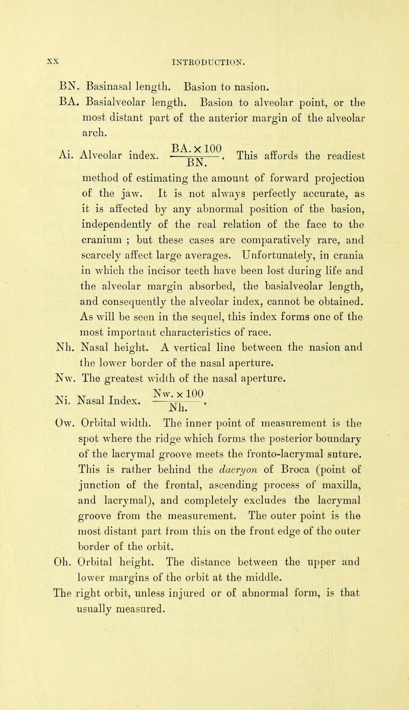 BN. Basinasal length. Basion to nasioii. BA. Basialveolar length. Basion to alveolar point, or the most distant part o£ the anterior margin of the alveolar arch. Ai. Alveolar index. ■—^R^f~-' This affords the readiest method of estimating the amount of forward projection of the jaw. It is not always perfectly accurate, as it is affected by any abnormal position of the basion, independently of the real relation of the face to the cranium ; but these cases are comparatively rare, and scarcely affect large averages. Unfortunately, in crania in which the incisor teeth have been lost durins: life and the alveolar margin absorbed, the basialveolar length, and consequently the alveolar index, cannot be obtained. As will be seen in the sequel, this index forms one of the most important characteristics of race. Nh. Nasal height. A vertical line between the nasion and the lower border of the nasal aperture. Nw. The greatest width of the nasal aperture. Ni. Nasal Index. ^^' ^ ^00 Nh. Ow. Orbital width. The inner point of measurement is the spot where the ridge which forms the posterior boundary of the lacrj^mal groove meets the fronto-lacrymal suture. This is rather behind the dacryon of Broca (point of junction of the frontal, ascending process of maxilla, and lacrymal), and completely excludes the lacrymal groove from the measurement. The outer point is the most distant part from this on the front edge of the outer border of the orbit. Oh. Orbital height. The distance between the upper and lower margins of the orbit at the middle. The right orbit, unless injured or of abnormal form, is that usually measured.