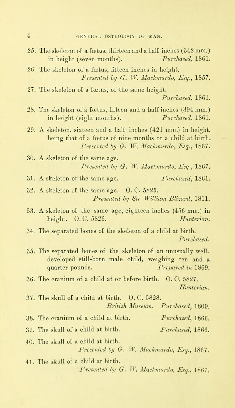 25. The skeleton of a foetus, thirteen and a half inches (342 mm.) in height (seven months). Purchased, 1861. 26. The skeleton of a foetus, fifteen inches in height. Presented hy G. W. Mackmurdo, Esq., 1857. 27. The skeleton of a foetus, of the same height. Purchased, 1861. 28. The skeleton of a foetus, fifteen and a half inches (394 mm.) in height (eight mouths). Purchased, 1861. 29. A skeleton, sixteen and a half inches (421 mm.) in height, being that of a foetus of nine months or a child at birth. Presented hy G. W. Mackmurdo, Esq., 1867. 30. A skeleton of the same age. Presented hy G. W. Mackmurdo, Esq., 1867, 31. A skeleton of the same age. Purchased, 1861. 32. A skeleton of the same age. 0. C. 5825. Presented hy Sir William Blizard, 1811. 33. A skeleton of the same age, eighteen inches (456 mm.) in height. 0. C. 5826. Hunterian. 34. The separated bones of the skeleton of a child at birth. Purchased. 35. The separated bones of the skeleton of an unusually well- developed still-born male child, weighing ten and a quarter pounds. Prepared in 1869. 36. The cranium of a child at or before birth. 0. C. 5827. Hunterian. 37. The skull of a child at birth. 0. C. 5828. British Museum. Purchased, 1809. 38. The cranium of a child at birth. Purchased, 1866. 39. The skull of a child at birth. Purchased, 1866. 40. The skull of a child at birth. Presented hy G. W. Mackmurdo, Esq., 1867. 41. The skull of a child at birth. Presented by G. W, Madmurdo, Esq., 1867.