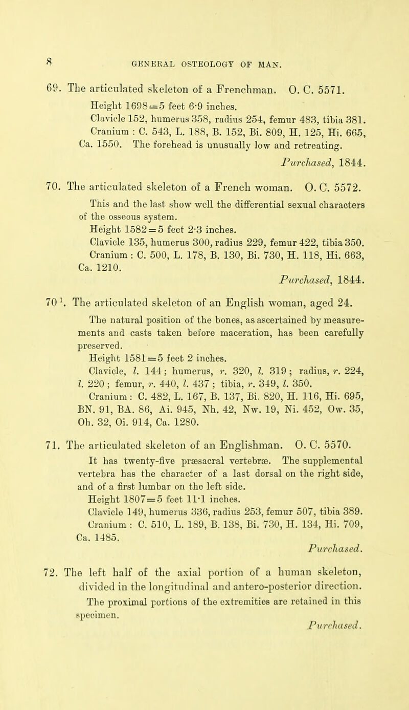 69. The articulated skeleton of a Frenchman. 0. C. 5571. Height 1698^5 feet 6-9 inches. Clavicle 152, humerus 358, radius 254, femur 483, tibia 381. Cranium : C. 543, L. 188, B. 152, Bi. 809, H. 125, Hi. 665, Ca. 1550. The forehead is unusually low and retreating. Purchased, 1844. 70. The articulated skeleton o£ a French woman. O. C. 5572. This and the last show well the differential sexual characters of the osseous system. Height 1582 = 5 feet 2-3 inches. Clavicle 135, humerus 300, radius 229, femur 422, tibia 350. Cranium : C. 500, L. 178, B. 130, Bi. 730, H. 118, Hi. 663, Ca. 1210. Purchased, 1844. 70 The articulated skeleton of an English woman, aged 24. The natural position of the bones, as ascertained by measure- ments and casts taken before maceration, has been carefully preserved. Height 1581 = 5 feet 2 inches. Clavicle, I. 144; humerus, r. 320, I. 319 ; radius, r. 224, I. 220 ; femur, r. 440, I. 437; tibia, r. 349, I. 350. Cranium: C. 482, L. 167, B. 137, Bi. 820, H. 116, Hi. 695, BN. 91, BA. 86, Ai. 945, Nh. 42, Nw. 19, Ni. 452, Ow. 35, Oh. 32, Oi. 914, Ca. 1280. 71. The articulated skeleton of an Englishman. 0. C. 5570. It has twenty-five prtesacral vertebra. The supplemental vertebra has the character of a last dorsal on the right side, and of a first lumbar on the left side. Height 1807=5 feet 11-1 inches. Clavicle 149, humerus 336, radius 253, femur 507, tibia 389. Cranium : C. 510, L. 189, B. 138, Bi. 730, H. 134, Hi. 709, Ca. 1485. Purchased. 72. The left half of the axial portion of a human skeleton, divided in the longitudinal and antero-})Osterior direction. The proximal portions of the extremities are retained in this Fpecimen. Purchased.