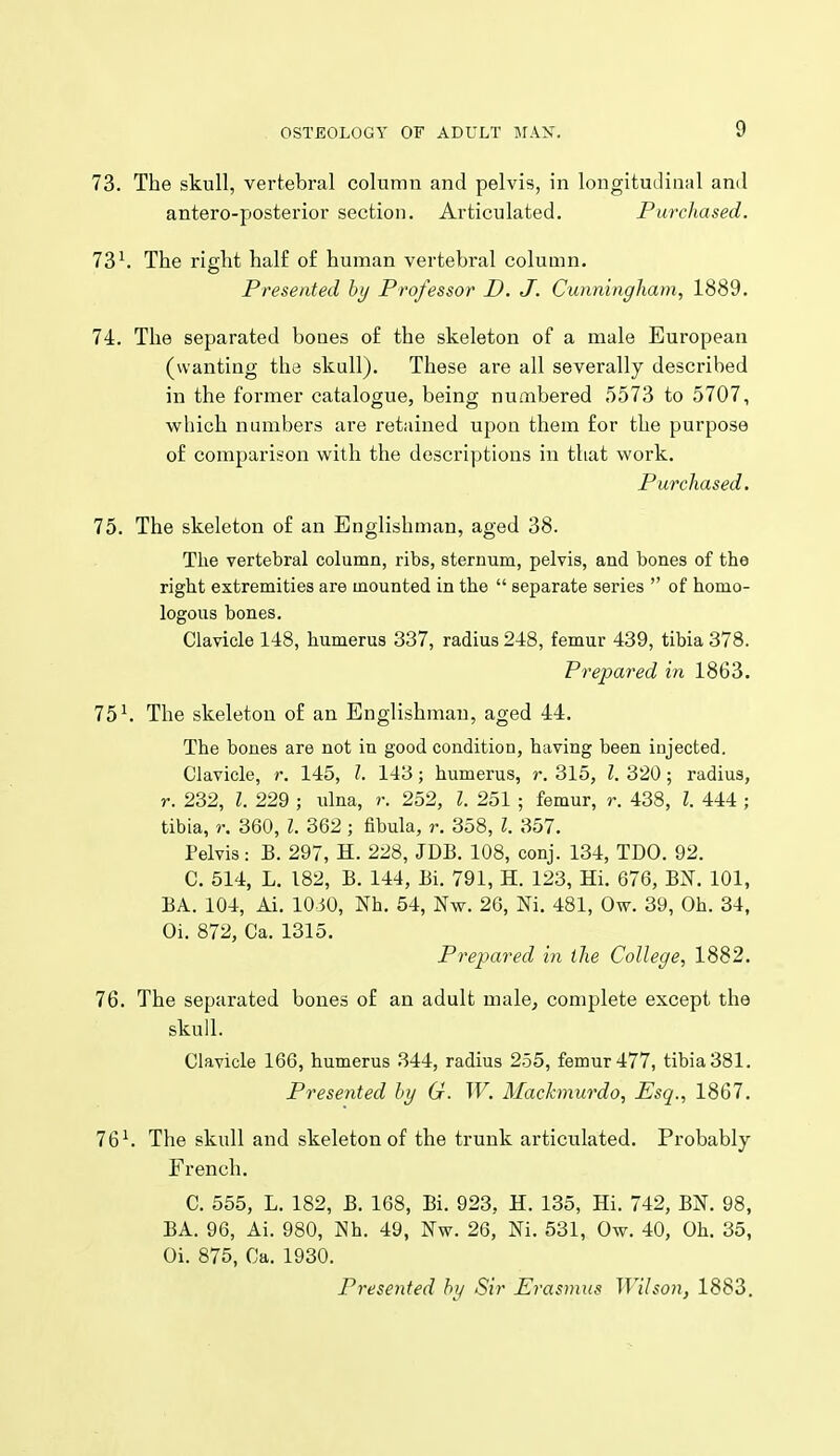 73. The skull, vertebral column and pelvis, in longituilinal and antero-posterior section. Articulated. Purchased. 73^ The right half of human vertebral column. Presented by Professor D. J. Cunningham, 1889. 74. The separated bones of the skeleton of a male European (wanting the skull). These are all severally described in the former catalogue, being numbered 5573 to 5707, which numbers are retained upon them for the purpose of comparison with the descriptions in that work. Purchased. 75. The skeleton of an Englishman, aged 38. The vertebral column, ribs, sternum, pelvis, and bones of the right extremities are mounted in the  separate series  of homo- logous bones. Clavicle 148, humerus 337, radius 248, femur 439, tibia 378. Prepared in 1863. 75^ The skeleton of an Englishman, aged 44. The bones are not in good condition, having been injected. Clavicle, r. 145, J. 143; humerus, r. 315, I. 320; radius, r. 232, I. 229 ; ulna, r. 252, Z. 251 ; femur, r. 438, I. 444 ; tibia, r. 360, I. 362 ; fibula, r. 358, I. 357. Pelvis: B. 297, H. 228, JDB. 108, conj. 134, TDO. 92. C. 514, L. 182, B. 144, Bi. 791, H. 123, Hi. 676, BN. 101, BA. 104, Ai. 10 50, Nh. 54, Nw. 20, Ni. 481, Ow. 39, Oh. 34, Oi. 872, Ca. 1315. Prepared in the College, 1882. 76. The separated bones of an adult male^ complete except the skull. Clavicle 166, humerus 344, radius 255, femur 477, tibia 381. Presented hy G. W. Machnurdo, Esq., 1867. 76^ The skull and skeleton of the trunk articulated. Probably French. C. 555, L. 182, B. 168, Bi. 923, H. 135, Hi. 742, BIST. 98, BA. 96, Ai. 980, Nh. 49, Nw. 26, Ni. 531, Ow. 40, Oh. 35, Oi. 875, Ca. 1930. Presented hy Sir Erasmus Wilson, 1883.