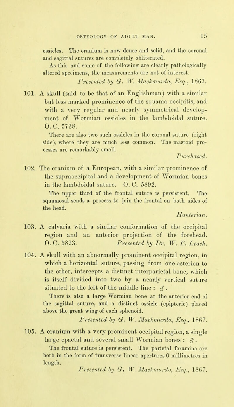 ossicles. The cranium is now dense and solid, and the coronal and sagittal sutures are completely obliterated. As this and some of the following are clearly pathologically altered specimens, the measurements are not of interest. Presented hy G. W. Mackmurdo, Esq., 1867. 101. A skull (said to be that of an Englishman) with a similar but less marked prominence of the squama occipitis, and with a very regular and nearly symmetrical develop- ment of Wormian ossicles in the lambdoidal suture. 0. C. 5738. There are also two such ossicles in the coronal suture (right side), where they are much less common. The mastoid pro- cesses are remarkably small. PimJiased. 102. The cranium of a European, with a similnr prominence of the supraoccipital and a development of Wormian bones in the lambdoidal suture. 0. C. 5892. The upper third of the frontal suture is persistent. The squamosal sends a process to join the frontal on both sides of the head. Hu7iterian. 103. A calvaria with a similar conformation of the occipital region and an anterior projection of the forehead. 0. C. 5893. Presented hy Dr. W. E. Leach. 104. A skull with an abnormally prominent occipital region, in which a horizontal suture, passing from one asterion to the other, intercepts a distinct interparietal bone, which is itself divided into two by a nearly vertical suture situated to the left of the middle line : ^ . There is also a large Wormian bone at the anterior end of the sagittal suture, and-a distinct ossicle (epipteric) placed above the great wing of each sphenoid. Presented by G. W. Mackmurdo, Esq., 1867. 105. A cranium with a very prominent occipital region, a single large epactal and several small Wormian bones : • The frontal suture is persistent. The parietal foramina are both in the form of transverse linear apertures 6 millimetres in length. Presented hy G. W. Machmiirdo. Esq., 1867.