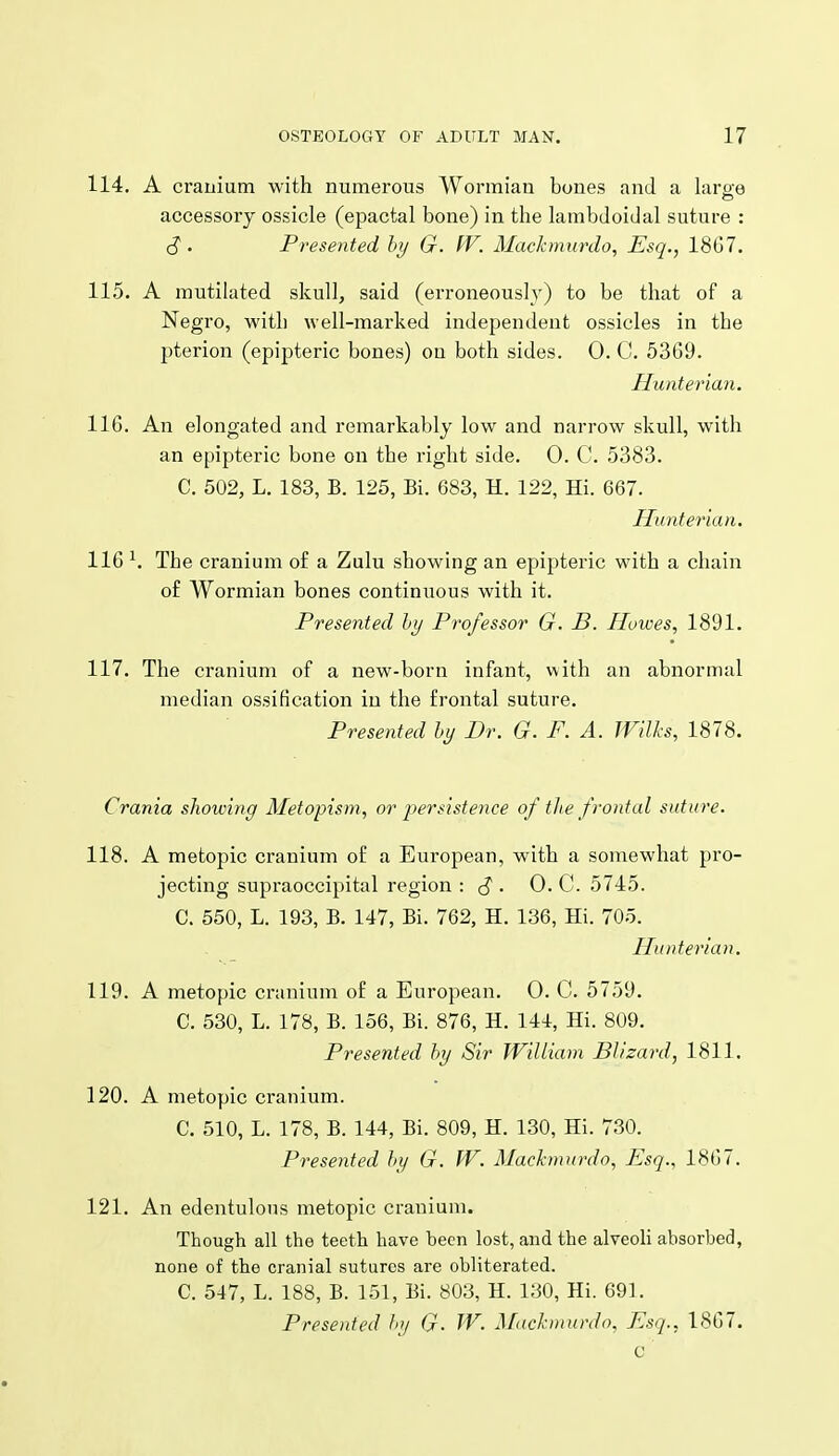114. A cranium with numerous Wormian bones and a laroe accessory ossicle (epactal bone) in the lambdoidal suture : (J. Presented hy G. fV. 3Iackmitrdo, Esq., 18G7. 115. A mutilated skull, said (erroneously) to be that of a Negro, with well-marked independent ossicles in the pterion (epipteric bones) on both sides. 0. C. 5369. Huaterian. 11G. An elongated and remarkably low and narrow skull, with an epipteric bone on the right side. 0. C. 5383. C. 502, L. 183, B. 125, Bi. 683, H. 122, Hi. 667. Hunterian. 116 ^ The cranium o£ a Zulu showing an epipteric with a chain o£ Wormian bones continuous with it. Presented hy Professor G. B. Howes, 1891. 117. The cranium of a new-born infant, with an abnormal median ossification in the frontal suture. Presented hy Dr. G. F. A. JVllks, 1878. Crania showing Metopism, or persistence of tlie frontal suture. 118. A metopic cranium of a European, with a somewhat pro- jecting supraoccipital region : S ' 0. C. 5745. C. 550, L. 193, B. 147, Bi. 762, H. 136, Hi. 705. . _ Hunterian. 119. A metopic cranium of a European. 0. C. 5759. C. 530, L. 178, B. 156, Bi. 876, H. 144, Hi. 809. Presented hy Sir William Blizard, 1811. 120. A metopic cranium. C. 510, L. 178, B. 144, Bi. 809, H. 130, Hi. 730. Presented hy G. W. Machmurdo, Esq., 1867. 121. An edentulous metopic cranium. Though all the teeth have been lost, and the alveoli absorbed, none of the cranial sutures are obliterated. C. 547, L. 188, B. 151, Bi. 803, H. 130, Hi. 691. Presented hy G- W. Macknmrdo, Esq., 1867. c