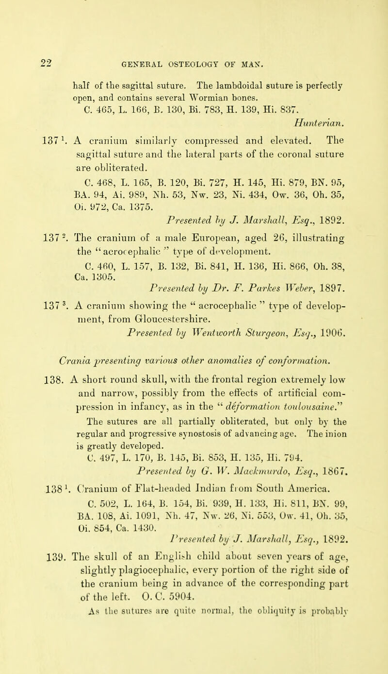 half of the sagittal suture. The lambdoidal suture is perfectly open, and contains several Wormian bones. C. 465, L. 166, E. 130, Bi. 783, H. 139, Hi. 837. Huntenan. 137 ^ A cranium similarly compressed and elevated. The sagittal suture and the lateral parts of the coronal suture are obliterated. C. 468, L. 165, B. 120, Bi. 727, H. 145, Hi. 879, BN. 95, BA. 94, Ai. 989, Nh. 53, Nw. 23, Ni. 434, Ow. 36, Oh. 35, Oi. 972, Ca. 1375. Presented hy J. Marshall, Esq., 1892. 137 The cranium of a male European, aged 26, illustrating the  acrocej)l)alic  type of development. C. 460, L. 157, B. 132, Bi. 841, H. 136, Hi. 866, Oh. 38, Ca. 1305. Presented hy Dr. F. Parkes Weber, 1897. 137 A cranium showing the  acrocephalic  type of develop- ment, from Gloucestershire. Presented hy Wentwortli Sturgeon, Esi]., 1906. Crania presentmg various other anomalies of conformation. 138. A short round skull, with the frontal region extremely low and narrow, possibly from the effects of artificial com- pression in infancy, as in the  deformation toidousaine. The sutures are all partially obliterated, but only by the regular and progressive synostosis of advancing age. The inion is greatly developed. C. 497, L. 170, B. 145, Bi. 853, H. 135, Hi. 794. Presented hy G. \V. AJatkniurdo, Esq., 1867. 138 Cranium of Flat-headed Indian f r om South America. C. 502, L. 164, B. 154, Bi. 939, H. 133, Hi. 811, BN. 99, BA. 108, Ai. 1091, Mi. 47, Nw. 26, Xi. 553, Ow. 41, Oh. 35, Oi. 854, Ca. 1430. I'resented by J. Marshall, Esq., 1892. 139. The skull of an Engli>h child about seven years of age, slightly plagiocephalic, every portion of the right side of the cranium being in advance of the corresponding part of the left. 0. C. 5904. As the sutures are quite normal, the obliquity i.s probablv