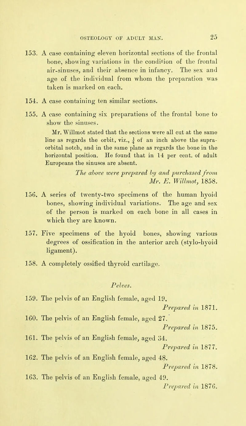 153. A case containing eleven horizontal sections o£ the frontal bone, showing variations in the condi^^ion of the frontal air-sinuseSj and their absence in infancy. The sex and age of the individual from whom the preparation was taken is marked on each. 154. A case containing ten similar sections. 155. A case containing six preparations of the frontal bone to show the sinuses. Mr. Willmot stated that the sections were all cut at the same line as regards the orbit, viz., | of an inch above the supra- orbital notch, and in the same plane as regards the bone in the horizontal position. He found that in 14 per cent, of adult Europeans the sinuses are absent. The above were prepared by and purchased from Mr. E. Willmot, i858. 156. A series of twenty-two specimens of the human hyoid bones, showing individual variations. The age and sex of the person is marked on each bone in all cases in which they are known. 157. Five specimens of the hyoid bones, showing various degrees of ossification in the anterior arch (stylo-liyoid ligament). 158. A completely ossified thyroid cartilage. Pelves. 159. The pelvis of an English female, aged 19. Prepared in 1871. 160. The pelvis of an English female, aged 27. Prepared in 1875. 161. The pelvis of an English female^ aged 34. Prepared in 1877. 162. The pelvis of an English female, aged 48. Prepared in 1878. 163. The pelvis of an English female, aged 49. Prepared in 187G.