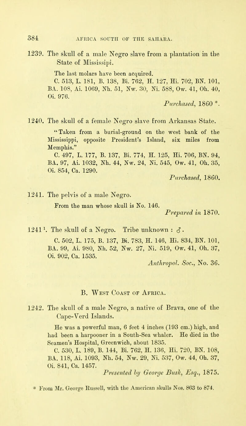 1239. The skull of a male Negro slave from a plantation in the State of Mississipi. The last molars have been acquired. C. 513, L. 181, B. 138, Bi. 762, H. 127, Hi. 702, BK 101, BA. 108, Ai. 1069, Nh. 51, Nw. 30, Ni. 588, Ow. 41, Oh. 40, Oi. 976. Purchased, 1860 *. 1240. The skull of a female Negro slave from Arkansas State.  Taken from a burial-ground on the west bank of the Mississippi, opposite President's Island, six miles from Memphis. C. 497, L. 177, B. 137, Bi. 774, H. 125, Hi. 706, BN. 94, BA. 97, Ai. 1032, Nh. 44, Nw. 24, Ni. 545, Ow. 41, Oh. 35, Oi. 854, Ca. 1290. Purchased, 1860. 1241. The pelvis of a male Negro. From the man whose skull is No. 146. Prepared in 1870. 1241 ^ The skull of a Negro. Tribe unknown : S • C. 502, L. 175, B. 137, Bi. 783, H. 146, Hi. 831, BN. 101, BA. 99, Ai. 980, Nh. 52, Nw. 27, Ni. 519, Ow. 41, Oh. 37, Oi. 902, Ca. 1535. Anth'opol. Soc, No. 36. B. West Coast of Africa. 1242. The skull of a male Negro, a native of Brava, one of the Cape-Verd Islands. He was a powerful man, 6 feet 4 inches (193 cm.) high, and liad been a harpooner in a South-Sea whaler. He died in the Seamen's Hospital, Greenwich, about 1835. C. 530, L. 189, B. 144, Bi. 762, H. 136, Hi. 720, BK 108, BA. 118, Ai. 1093, Nh. 54, Nw. 29, Ni. 537, Ow. 44, Oh. 37, Oi. 841, Ca. 1457. Presented hy George Bush, Esq., 1875. * From Mr. George Russell, with the .Vmericnn skulls Nos. 8G3 to 874.