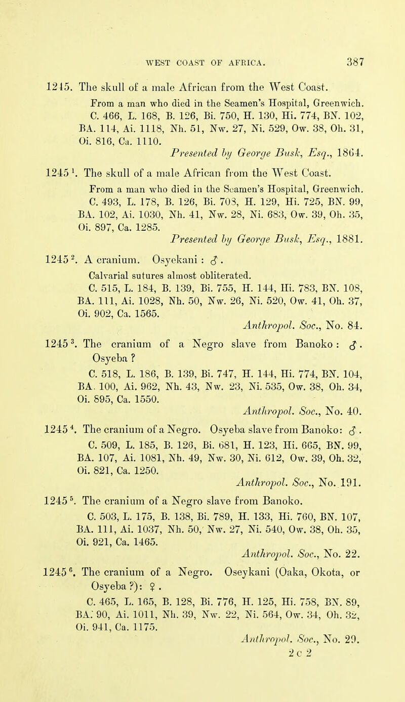 1245. The skull o£ a male African from the West Coast. From a man who died in the Seamen's Hospital, Greenwich. C. 466, L. 168, B. 126, Bi. 750, H. 130, Hi. 774, BN. 102, BA. 114, Ai. 1118, Nh. 51, Nw. 27, Ni. 529, Ow. 38, Oh. 31, Oi. 816, Ca. 1110. Presented hy George Busk, Esq., 18li4. 1245The skull of a male African from the West Coast. From a man who died in the Seamen's Hospital, Greenwich. C. 493, L. 178, B. 126, Bi. 70S, H. 129, Hi. 725, BN. 99, BA. 102, Ai. 1030, Nh. 41, Nw. 28, Ni. 683, 0^. 39, Oh. 35, Oi. 897, Ca. 1285. Presented hi/ George Busk, Esq., 1881. 1245^. A cranium. Osyekani : . Calvarial sutures almost obliterated. C. 515, L. 184, B. 139, Bi. 755, H. 144, Hi. 783, BN. 108, BA. Ill, Ai. 1028, Nh. 50, Nw. 26, Ni. 520, Ow. 41, Oh. 37, Oi. 902, Ca. 1565. Antliropol. Soc, No. 84. 1245The cranium of a Negro slave from Banoko : ^. Osyeba ? C. 518, L. 186, B. 139, Bi. 747, H. 144, Hi. 774, BN. 104, BA, 100, Ai. 962, Nh. 43, Nw. 23, Ni. 535, Ow. 38, Oh. 34, Oi. 895, Ca. 1550. Antliropol. Soc, No. 40. 1245^. The cranium of a Negro. Osyeba slave from Banoko: (J. C. 509, L. 185, B. 126, Bi. 681, H. 123, Hi. 6G5, BN. 99, BA. 107, Ai. 1081, Nh. 49, Nw. 30, Ni. 612, Ow. 39, Oh. 32, Oi. 821, Ca. 1250. Antliropol. Soc, No. 191. 1245*. The cranium of a Negro slave from Banoko. C. 503, L. 175, B. 138, Bi. 789, H. 133, Hi. 760, BN. 107, BA. Ill, Ai. 1037, Nh. 50, Nw. 27, Ni. 540, Ow. 38, Oh. 35, Oi. 921, Ca. 1465. Antliropol. Soc, No. 22. 1245 ®. The cranium of a Negro. Oseykani (Oaka, Okota, or Osyeba?): ? . C. 465, L. 165, B. 128, Bi. 776, H. 125, Hi. 758, BN. 89, BA: 90, Ai. 1011, Nh. 39, Nw. 22, Ni. 564, Ow. 34, Oh. 3i;, Oi. 941, Ca. 1175. AntJirnjH)]. Soc, No. 20. 2c 2