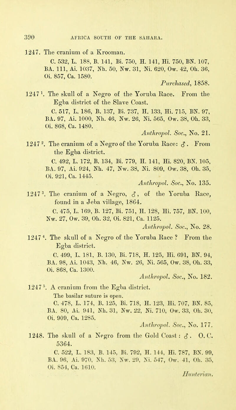 1247. The cranium o£ a Krooman. C. 532, L. 188, B. 141, Bi. 750, H. 141, Hi. 750, BN. 107, BA. Ill, Ai. 1037, Nh. 50, Nw. 31, Ni. 620, Ow. 42, Oh. 36, Oi. 857, Ca. 1580. Purchased, 1858. 1247 ^ The skull of a Negro o£ the Yoruba Race. From the Egba district of the Slave Coast. C. 517, L. 186, B. 137, Bi. 737, H. 133, Hi. 715, BN. 97, BA. 97, Ai. 1000, Nh. 46, Nw. 26, Ni. 565, Ow. 38, Oh. 33, Oi. 868, Ca. 1480. Antliropol. Soc, No. 21. 1247 ^. The cranium of a Negro of the Yoruba Race: ^ . From the Egba district. C. 492, L. 172, B. 134, Bi. 779, H. 141, Hi. 820, BN. 105, BA. 97, Ai. 924, Nh. 47, Nw. 38, Ni. 809, Ow. 38, Oh. 35, Oi. 921, Ca. 1445. Antliropol. Soc, No. 135. 1247^. The cranium of a Negro, J*, of the Yoruba Race, found in a Jeba village, 1864, C. 475, L. 169, B. 127, Bi. 751, H. 128, Hi. 757, BN. 100, Nw. 27, bw. 39, Oh. 32, Oi. 821, Ca. 1125. Antliropol. Soc, No. 28. 1247 The skull of a Negro of the Yoruba Race ? From the Egba district. C. 499, L. 181, B. 130, Bi. 718, H. 125, Hi. 091, BN. 94, BA. 98, Ai. 1043, Nh. 46, Nw. 26, Ni. 565, Ow. 38, Oh. 33, Oi. 868, Ca. 1300. Anthropol. Soc, No. 182. 1247 •\ A cranium from the Egba district. The basilar suture is open. C. 478, L. 174, B. 125, Bi. 718, H. 123, Hi. 707, BN. 85, BA. 80, Ai. 941, Nh. 31, Nw. 22, Ni. 710, Ow. 33, Oh. 30, Oi. 909, Ca. 1285. AntJirojwl. Soc, No. 177. 1248. The skull of a Negro from the Gold Coast: 0. C. 5364. C. 522, L. 183, B. 1-15, Bi. 792, H. 144, Hi. 787, BN. 99, BA. 96, Ai. 970, Nh. 53. Nw. 20, Ni. 547, Ow. 41, Oh. 35, Oi. 854, Ca. 1610. Jltintcr'hui.