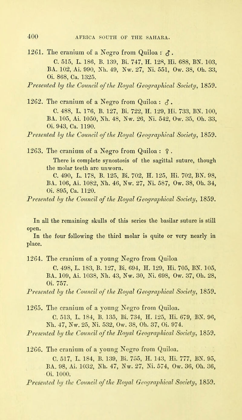 1261. The cranium of a Negro from Quiloa : (J. C. 515, L. 186, B. 139, Bi. 717, H. 128, Hi. 688, BN. 103, BA. 102, Ai. 990, Nh. 49, Nw. 27, Ni. 551, Ow. 38, Oh. 33, Oi. 868, Ca. 1325. Presented by the Council of the Roijal Geographical Society, 1859. 1262. The cranium of a Negro from Quiloa : ^. C. 488, L. 176, B. 127, Bi. 722, H. 129, Hi. 733, BN. 100, BA. 105, Ai. 1050, Nh. 48, Nw. 26, Ni. 542, Ow. 35, Oh. 33, Oi. 943, Ca. 1190. Presented by the Council of the. Royal Geographical Society, 1859. 1263. The cranium of a Negro from Quiloa : ? . There is complete synostosis of the sagittal suture, though the molar teeth are unworn. C. 490, L. 178, B. 125, Bi. 702, H. 125, Hi. 702, BX. 98, BA. 106, Ai. 1082, Nh. 46, Nw. 27, Ni. 587, Ow. 38, Oh. 34, Oi. 895, Ca. 1120. Presented by the Council of the Royal Geographical Society, 1859. In all the remaining skulls of this series the basilar suture is still open. In the four following the third molar is quite or very nearly in place. 1264. The cranium of a young Negro from Quiloa C. 498, L. 183, B. 127, Bi. 694, H. 129, Hi. 705, BN. 105, BA. 109, Ai. 1038, Nh. 43, Nw. 30, Ni. 698, Ow. 37, Oh. 28, Oi. 757. Presented by the Council of the Royal Geographical Society, 1859. 1265. The cranium of a young Negro from Quiloa. C. 513, L. 184, B. 135, Bi. 734, H. 125, Hi. 679, BN. 96, Nh. 47, Nw. 25, Ni. 532, Ow. 38, Oh. 37, Oi. 974. Presented by the Council of the Royal Geographical Society, 1859. 1266. The cranium of a young Negro from Quiloa. C. 517, L. 184, B. 139, Bi. 755, H. 143, Hi. 777, BN. 95, BA. 98, Ai. 1032, Nh. 47, Nw. 27, Ni. 574, Ow. 36, Oh. 36, Oi. 1000. Presented by the Council of the Royal Geographical Society, 1859.