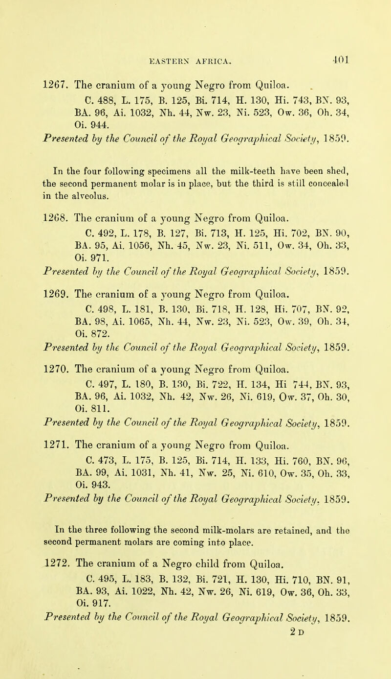 1267. The cranium of a young Negro from Quiloa. C. 488, L. 175, B. 125, Bi. 714, H. 130, Hi. 743, BX. 93, BA. 96, Ai. 1032, Nh. 44, Nw. 23, Ni. 523, Ow. 36, Oh. 34, Oi. 944. Presented hy the Council of the Royal Geographical Society, 18.50. In the four following specimens all the milk-teeth have been shed, the second permanent molar is in place, but the third is still concealed in the alveolus. 12G8. The cranium o£ a young Negro from Quiloa. C. 492, L. 178, B. 127, Bi. 713, H. 125, Hi. 702, BN. 90, BA. 95, Ai. 1056, Nh. 45, Nw. 2.3, Ni. 511, Ow. 34, Oh. 33, Oi. 971. Presented hy the Council of the Royal Geographical Society, 1859. 1269. The cranium of a young Negro from Quiloa. C. 498, L. 181, B. 130, Bi. 718, H. 128, Hi. 707, BN. 92, BA. 98, Ai. 1065, Nh. 44, Nw. 2.3, Ni. 523, Ow. 39, Oh. 34, Oi. 872. Presented hy the Council of the Royal Geographical Society, 1859. 1270. The cranium of a young Negro from Quiloa. C. 497, L. 180, B. 130, Bi. 722, H. 134, Hi 744, BN. 93, BA. 96, Ai. 1032, Nh. 42, Nw. 26, Ni. 619, Ow. 37, Oh. 30, Oi. 811. Presented hy the Council oftlie Royal Geographical Society, 1859. 1271. The cranium of a jonng Negro from Quiloa. C. 473, L. 175, B. 125, Bi. 714, H. 133, Hi. 760, BN. 96, BA. 99, Ai. 1031, Nh. 41, Nw. 25, Ni. 610, Ow. 35, Oh. 33, Oi. 943. Presented hy the Council of the Royal Geographical Society, 1859. In the three following the second milk-molars are retained, and the second permanent molars are coming into place. 1272. The cranium of a Negro child from Quiloa. C. 495, L. 183, B. 132, Bi. 721, H. 130, Hi. 710, BN. 91, BA. 93, Ai. 1022, Nh. 42, Nw. 26, Ni. 619, Ow. 36, Oh. 33, Oi. 917. Presented hy the Council of the Royal Geographical Society, 1859. 2d '