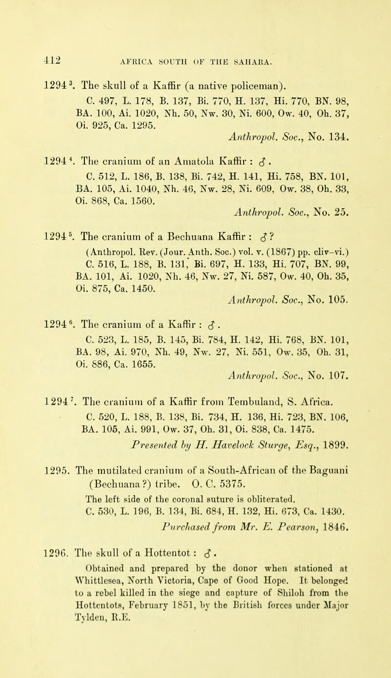 1294 ^ The skull o£ a Kaffir (a native policeman). C. 497, L. 178, B. 137, Bi. 770, H. 137, Hi. 770, BN. 98, BA. 100, Ai. 1020, Nh. 50, Nw. 30, Ni. 600, Ow. 40, Oh. 37, Oi. 925, Ca. 1295. Anthropol. Soc, No. 134. 1294''. The cranium of an Amatola Kaffir : J*. C. 512, L. 186, B. 138, Bi. 742, H. 141, Hi. 758, BN. 101, BA. 105, Ai. 1040, Nh. 46, Nw. 28, Ni. 609, Ow. 38, Oh. 33, Oi. 868, Ca. 1560. Anthropol. Soc, No. 25. 1294^. The cranium of a Bechuana Kaffir : cJ? (Anthropol. llev. (Jour. Anth. Soc.) vol. v. (1867) pp. cliv-vi.) C. 516, L. 188, B. 131,' Bi. 697, H. 133, Hi. 707, BN. 99, BA. 101, Ai. 1020, Nh. 46, Nw. 27, Ni. 587, Ow. 40, Oh. 35, Oi. 875, Ca. 1450. Anthropol Soc, No. 105. 1294«. The cranium of a Kaffir : ^ . C. 523, L. 185, B. 145, Bi. 784, H. 142, Hi. 768, BN. 101, BA. 98, Ai. 970, Nh. 49, Nw. 27, Ni. 551, Ow. 35, Oh. 31, Oi. 886, Ca. 1655. Anthropol. Soc, No. 107. 1294^. The cranium of a Kaffir from Tembuland, S. Africa. C. 520, L. 188, B. 138, Bi. 734, H. 136, Hi. 723, BN. 106, BA. 105, Ai. 991, Ow. 37, Oh. 31, Oi. 838, Ca. 1475. Presented by H. Havelock Sturge, Esq., 1899. 1295. The mutilated cranium of a South-African of the Bagiiani (Bechuana ?) tribe. 0. C. 5375. The left side of the coronal suture is obliterated. C. 530, L. 196, B. 134, Bi. 684, H. 132, Hi. 673, Ca. 1430. Purchased from Mr. E. Pearson, 1846. 129G. The skull of a Hottentot : ^ . Obtained and prepared by the donor when stationed at Whittlesea, North Victoria, Cape of Good Hope. It belonged to a rebel killed in the siege and capture of Shiloh from the Hottentots, February 1851, by the British forces under Major Tyldeu, E.E.