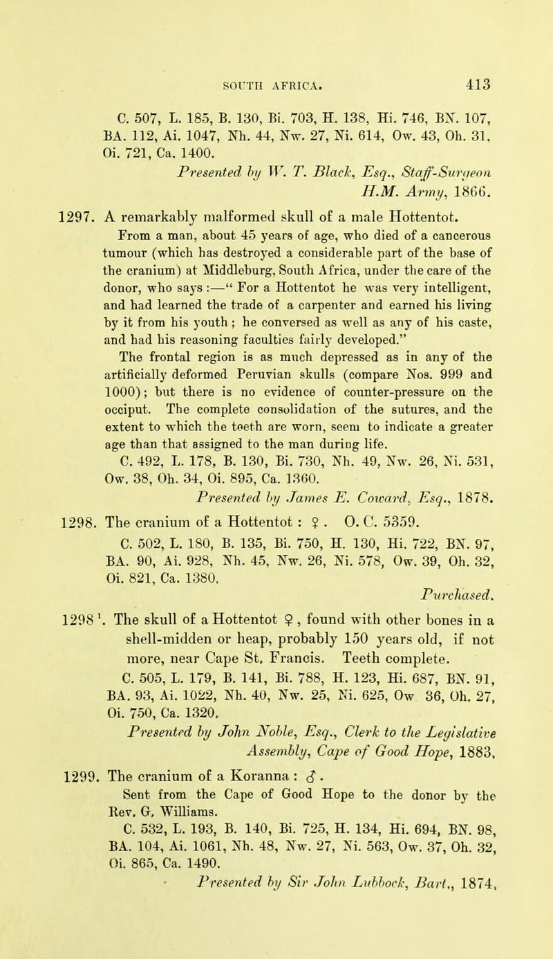 C. 507, L. 185, B. 130, Bi. 703, H. 138, Hi. 746, BX. 107, BA. 112, Ai. 1047, Nh. 44, Nw. 27, Ni. 614, Ow. 43, Oh. 31, Oi. 721, Ca. 1400. Presented by W. T. Black, Esq., Staff-Suraeon H.M. Army, 1866. 1297. A remarkably malformed skull of a male Hottentot. From a man, about 45 years of age, who died of a cancerous tumour (which has destroyed a considerable part of the base of the cranium) at Middleburg, South Africa, under the care of the donor, who says :— For a Hottentot he was very intelligent, and had learned the trade of a carpenter and earned his living by it from his youth ; he conversed as well as any of his caste, and had his reasoning faculties fairly developed. The frontal region is as much depressed as in any of the artificially deformed Peruvian skulls (compare Nos. 999 and 1000); but there is no evidence of counter-pressure on the occiput. The complete consolidation of the sutures, and the extent to which the teeth are worn, seem to indicate a greater age than that assigned to the man during life. C. 492, L. 178, B. 130, Bi. 730, Nh. 49, Nw. 26, Ni. 531, Ow. 38, Oh. 34, Oi. 895, Ca. 1360. Presented by James E. Coward. Esq., 1878. 1298. The cranium of a Hottentot : ? . 0. C. 5359. C. 502, L. 180, B. 135, Bi. 750, H. 130, Hi. 722, BN. 97, BA. 90, Ai. 928, Nh. 45, Nw. 26, Ni. 578, Ow. 39, Oh. 32, Oi. 821, Ca. 1380. Purchased. 1298 The skull of a Hottentot 9 , found with other bones in a shell-midden or heap, probably 150 years old, if not more, near Cape St, Francis. Teeth complete. C. 505, L. 179, B. 141, Bi. 788, H. 123, Hi. 687, BN. 91, BA. 93, Ai. 1022, Nh. 40, Nw. 25, Ni. 625, Ow 36, Oh. 27, Oi. 750, Ca. 1320, Presented by John Noble, Esq., Clerk to the Legislative Assembly, Cape of Good Hope, 1883. 1299. The cranium of a Koranna : ^ . Sent from the Cape of Good Hope to the donor by the Bev, G, Williams. C. 532, L. 193, B. 140, Bi. 725, H. 134, Hi. 694, BN. 98, BA. 104, Ai. 1061, Nh. 48, Nw. 27, Ni. 563, Ow. 37, Oh. 32, Oi. 865, Ca. 1490. Presented by Sir .John Lubbock, Bart,, 1874,