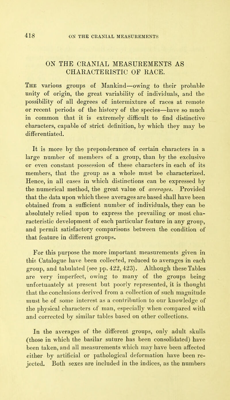 ON THE CRANIAL MEASUREMENTS AS CHARACTERISTIC OF RACE. The various groups of Mankind—owing to their probable unity of origin, the great variability of individuals, and the possibility of all degrees of intermixture of races at remote or recent periods of the history of the species—have so much in common that it is extremely difficult to find distinctive characters, capable of strict definition, by which they may be differentiated. It is more by the preponderance of certain characters in a large number of members of a group, than by the exclusive or even constant possession of these characters in each of its members, that the grouji as a whole must be characterized. Hence, in all cases in which distinctions can be expressed by the numerical method, the great value of averages. Provided that the data upon which these averages are based shall have been obtained from a sufficient number of individuals, they can be absolutely relied upon to express the prevailing or most cha- racteristic development of each particular feature in any group, and permit satisfactory comparisons between the condition of that feature in different groups. For this purpose the more important measurements given in this Catalogue have been collected, reduced to averages in each group, and tabulated (see pp. 422, 423). Although these Tables are very imperfect, owing to many of the groups being unfortunately at present but poorly represented, it is thought that the conclusions derived from a collection of such magnitude must be of some interest as a contribution to our knowledge of the physical characters of man, especially when compared with and corrected by similar tables based on other collections. In the averages of the different groups, only adult skulls (those in which the basilar suture has been consolidated) have been taken, and all measurements which may have been affected either by artificial or pathological deformation have been re- jected. Both sexes are included in the indices, as the numbers