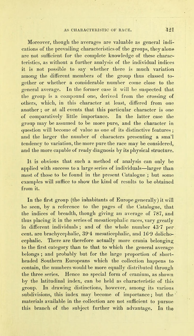 Moreover, though the averages are valuable as general indi- cations of the prevailing characteristics of the groups, they alono are not sufficient for the complete knowledge of these charac- teristics, as without a further analysis of the individual indices it is not possible to say whether there is much variation among the different members of the group thus classed to- gether or whether a considerable number come close to the general average. In the former case it will be suspected that the group is a compound one, derived from the crossing of others, which, in this character at least, differed from one another ; or at all events that this particular character is one of comparatively little importance. In the latter case the group may be assumed to be more pure, and the character in question will become of value as one of its distinctive features ; and the larger the number of characters presenting a sma'l tendency to variation, the more pure the race may be considered, and the more capable of ready diagnosis by its physical structure. It is obvious that such a method of analysis can only be applied with success to a large series of individuals—larger than most of those to be found in the present Ciatalogue ; but some examples will suffice to show the kind of results to be obtained from it. In the fir^t group (the inhabitants of Europe generally) it will be seen, by a reference to the pages of the Catalogue, that the indices of breadth, though giving an average of 787, and thus placing it in the series of mesaticephalic races, vary greatly in different individuals ; and of the whole number 437 per cent, are brachyce[)halic, 39*4 mesaticephalic, and 16*9 dolicho- cephalic. There are therefore actually more crania belonging to the first category than to that to which the general average belongs ; and probably but for the large proportion of short- headed Southern Europeans which the collection happens to contain, the numbers would be more equally distributed through the three series. Hence no special form of cranium, as shown by the latitudinal index, can be held as characteristic of this group. In drawing distinctions, however, among its various subdivisions, this index may become of importance; but the materials available in the collection are not sufficient to pursue this branch of the subject further with advantage. In the