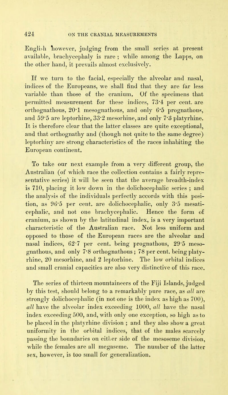 English liowever, judging from the small series at present available, bracliycephaly is rare ; while among the Lapps, on the other hand, it prevails almost exclusively. I£ we turn to the facial, especially the alveolar and nasal, indices of the Europeans, we shall find that they are I'ar less variable than those of the cranium. Of the specimens that permitted measurement for these indices, 73'4 per cent, are orthognathous, 20*1 mesognathous, and only 6*5 prognathous, and 595 are leptorhine, 33'2 mesorliine, and only 7*8 platyrhine. It is therefore clear that the latter classes are quite exceptional, and that orthognathy and (though not quite to the same degree) loptorhiny are strong characteristics of the races inhabiting the European continent. To take our next example from a very different group, the Australian (of which race the collection contains a fairly repre- sentative series) it will be seen that the average breadth-index is 710, placing it low down in the dolichocephalic series ; and the analysis of the individuals perfectly accords with this posi- tion, as 96*5 per cent, are dolichocephalic, only 35 mesati- cephalic, and not one brachycephalic. Hence the form of cranium, as shown by the latitudinal index, is a very important characteristic of the Australian race. Not less uniform and opposed to those of the European races are the alveolar and nasal indices, 62'7 per cent, being prognathous, 295 meso- gnathous, and only 7'8 orthognathous ; 78 per cent, being platy- rhine, 20 mesorhine, and 2 leptorhine. The low orbital indices and small cranial capacities are also very distinctive of this race. The series of thirteen mountaineers of the Fiji Islands, judged by this test, should belong to a remarkably pure race, as all are strongly dolichoce})halic (in not one is the index as high as 700), all have the alveolar index exceeding 1000, all have the nasal index exceeding .500, and, with only one exception, so high as to be placed in the platyrhine division ; and they also show a great uniformity in the orbital indices, that of the males scnrcely passing the boundaries on eitl.er side of the mesoseme division, while the females are all megaseme. The number of the latter sex, however, is too small for generalization.