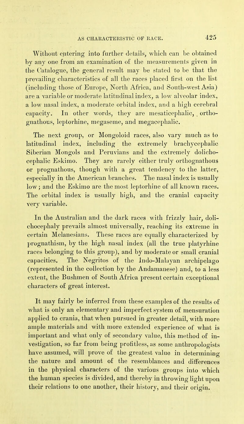 Witliout entering into further details, which can be obtained by any one from an examination of the measurements given in the C'atalogue, the general result may be stated to be that the prevailing characteristics of all the races placed first on the list (including those of Em-ope, North Africa, and South-west Asia) arc a variable or moderate latitudinal index, a low alveolar index, a low nasal index, a moderate orbital index, and a high cerebral capacity. In other words, they are mesaticephalic, _ ortho- gnathous, leptorhine, megaseme, and megacephalic. The next group, or Mongoloid races, also vary much as to latitudinal index, including the extremely brachycephalic Siberian Mongols and Peruvians and the extremely dolicho- cephalic Eskimo. They are rarely either truly orthognathous or prognathous, though with a great tendency to the latter, especially in the American branches. The nasal index is usually low; and the Eskimo are the most leptorhine of all known races. The orbital index is usually high, and the cranial capacity very variable. In the Australian and the dark races with frizzly hair, doli- chocephaly prevails almost universally, reaching its extreme in certain Melanesians. These races are equally characterized by prognathism, by the high nasal index (all the true platyrhine races belonging to this group), and by moderate or small cranial capacities. The Negritos of the Indo-Malayan archipelago (represented in the collection by the Andamanese) and, to a less extent, the Bushmen of South Africa present certain exceptional characters of great interest. It may fairly be inferred from these examples of the results of what is only an elementary and imperfect system of mensuration applied to crania, that when pursued in greater detail, with more ample materials and with more extended experience of what is important and what only of secondary value, this method of in- vestigation, so far from being profitless, as some anthropologists have assumed, will prove of the greatest value in determining the nature and amount of the resemblances and ditferences in the physical characters of the various groups into which the human species is divided, and thereby in throwing light upon their relations to one another, their history, and their origin.