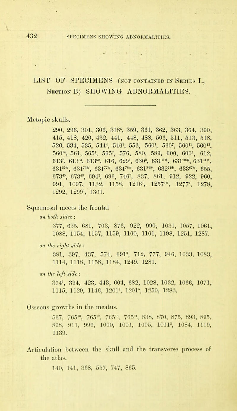 432 LIST OF SPECIMENS (not contained in Series I., Section B) SHOWING ABNORMALITIES. Metopic skulls. 290, 296, 301, 306, 318-, 359, 361, 362, 363, 364, 390, 415, 418, 420, 432, 441, 448, 488, 506, 511, 513, 518, 526, 534, 535, 544^ 516', 553, 560', 560, 560, 560'', 560'S 561, 565', 565-, 576, 580, 589, 600, 600', 612, 613', 613=^ 613^, 616, 629', 630^ 631* 631™*, 631*, 631^2*, eSl'^**, 63F'*, 631*, 63V**, 632='*, 633'*, 655, 673«, 673^^ 694-, 696, 746=, 837, 861, 912, 922, 960, 991, 1097, 1132, 1158, 1216', 1257'*, 1277', 1278, 1292, 1299', 1301. Squamosal meets tlie frontal on hoth sides : 377, 635, 681, 703, 876, 922, 990, 1031, 1057, 1061, 1088, 1154, 1157, 1159, 1160, 1161, 1198, 1251, 1287. on the right side : 381, 397, 437, 574, 691^ 712, 777, 946, 1033, 1083, 1114, 1118, 1158, 1184, 1249, 1281. on the left side : 374', 394, 423, 413, 604, 682, 1028, 1032, 1066, 1071, 1115, 1129, 1146, 120V, V20V, 1250, 1283. Osseous growths in the meatus. 567, 765', 765'% 765•^ 765=', 838, 870, 875, 893, 895, 898, 911, 999, 1000, 1001, 1005, 1011=, 1084, 1119, 1139. Articulation between the skull and the transverse process of the atlas.