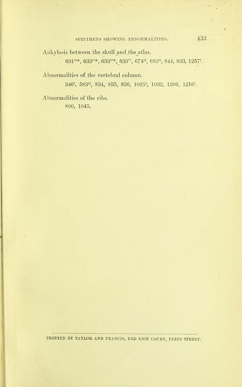 Ankylosis between the skull and.the atlas. 631^°*, 633^'*, 633'^*, 633, 674'-', 083, 844, 933, 1257^ Abnormalities o£ the vertebral column. 346', 583, 834, 835, 836, 1025^ 1032, 1206, 1216'. Abnormalities of the ribs. 800, 1045. PRINTED Br TAYLOE, AND FRANCIS, RED LION COURT, FLEET STREET.