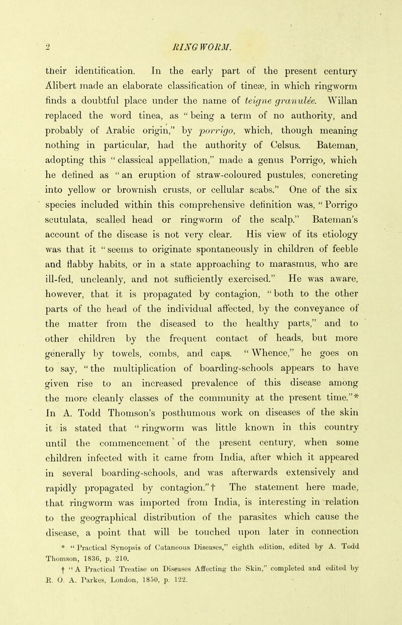 their identification. In the early part of the present century AUbert made an elaborate classification of tinese, in which ringworm finds a doubtful place under the name of teigne granulee. Willan replaced the word tinea, as  being a term of no authority, and probably of Arabic origin, by pon'igo, which, though meaning nothing in particular, had the authority of Celsus. Bateman, adopting this  classical appellation, made a genus Porrigo, which he defined as  an eruption of straw-coloured pustules, concreting into yellow or brownish crusts, or cellular scabs. One of the six species included within this comprehensive definition was,  Porrigo scutulata, scalled head or ringworm of the scalp. Bateman's account of the disease is not very clear. His view of its etiology was that it seems to originate spontaneously in children of feeble and flabby habits, or in a state approaching to marasmus, who are ill-fed, uncleanly, and not sufficiently exercised. He was aware, however, that it is propagated by contagion, both to the other parts of the head of the individual affected, by the conveyance of the matter from the diseased to the healthy parts, and to other children by the frequent contact of heads, but more generally by towels, combs, and caps. Whence, he goes on to say, the multiplication of boarding-schools appears to have given rise to an increased prevalence of this disease among the more cleanly classes of the community at the present time.* In A. Todd Thomson's posthumous work on diseases of the skin it is stated that  ringworm was little known in this country until the commencement ~ of the present centur}', Avhen some children infected with it caTne from India, after which it appeared in several boarding-schools, and was afterwards extensively and rapidly propagated by contagion. t The statement here made, that ringworm was imported from India, is interesting in relation to the geographical distribution of the parasites which cause the disease, a point that will be touched upon later in connection *  Practical Synopsis of Cutaneous Diseases, eighth edition, edited hy A. Todd Thomson, 1836, p. 210. •f  A Practical Treatise on Diseases Affecting the Skin. completed and edited by E. O. A. Parkes, London, 1850, p. 122.