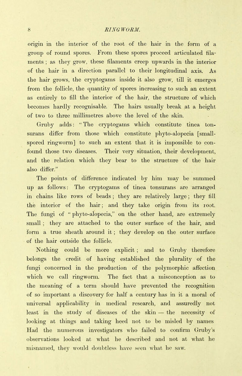 origin in the interior of the root of the hair in the form of a group of round spores. From these spores proceed articulated fila- ments ; as they grow, these filaments creep upwards in the interior of the hair in a direction parallel to their longitudinal axis. As the hair grows, the cryptogams inside it also grow, till it emerges from the follicle, the quantity of spores increasing to such an extent as entirely to fill the interior of the hair, the structure of which becomes hardly recognisable. The hairs usually break at a height of two to three millimetres above the level of the skin. Gruby adds:  The cryptogams which constitute tinea ton- surans differ from those which constitute phyto-alopecia [small- spored ringworm] to such an extent that it is impossible to con- found those two diseases. Their very situation, their development, and the relation which they bear to the structure of the hair also differ. The points of difference indicated by him may be summed up as follows: The cryptogams of tinea tonsurans are arranged in chains like rows of beads; they are relatively large; they fill the interior of the hair; and they take origin from its root. The fungi of  phyto-alopecia, on the other hand, are extremely small ; they are attached to the outer surface of the hair, and form a true sheath around it; they develop on the outer surface of the hair outside the follicle. Nothing could be more explicit ; and to Gruby therefore belongs the credit of having established the plurality of the fungi concerned in the production of the polymorphic affection which we call ringworm. The fact that a misconception as to the meaning of a term should have prevented the recognition of so important a discovery for half a century has in it a moral of universal applicability in medical research, and assuredly not least in the study of diseases of the skin — the necessity of looking at things and taking heed not to be misled by names Had the numerous investigators who failed to confirm Gruby's observations looked at what he described and not at what he misnamed, they would doubtless have seen what he saw.
